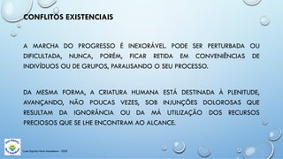 Casa Espírita Novo Amanhecer - ESDE
CONFLITOS EXISTENCIAIS
A MARCHA DO PROGRESSO É INEXORÁVEL. PODE SER PERTURBADA OU
DIFICULTADA, NUNCA, PORÉM, FICAR RETIDA EM CONVENIÊNCIAS DE
INDIVÍDUOS OU DE GRUPOS, PARALISANDO O SEU PROCESSO.
DA MESMA FORMA, A CRIATURA HUMANA ESTÁ DESTINADA À PLENITUDE,
AVANÇANDO, NÃO POUCAS VEZES, SOB INJUNÇÕES DOLOROSAS QUE
RESULTAM DA IGNORÂNCIA OU DA MÁ UTILIZAÇÃO DOS RECURSOS
PRECIOSOS QUE SE LHE ENCONTRAM AO ALCANCE.
 