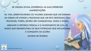 Casa Espírita Novo Amanhecer - ESDE
DE ORIGEM DIVINA, EXPERIÊNCIA AS MAIS DIFERENTES
MANIFESTAÇÕES
DA VIDA, DESENVOLVENDO OS VALORES SUBLIMES QUE LHE DORMEM
EM GERME ATÉ ATINGIR A FELICIDADE QUE LHE ESTÁ DESTINADA. ESSA
FELICIDADE, PORÉM, DEVERÁ SER CONQUISTADA, PASSO A PASSO,
MEDIANTE O ESFORÇO PESSOAL E O INVESTIMENTO DE LUTA, DE
MODO QUE DESABROCHEM OS SEUS POTENCIAIS QUE IMPULSIONAM
À CONQUISTA DA GLÓRIA
JOANNA DE ÂNGELIS
 