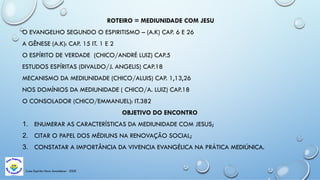 Casa Espírita Novo Amanhecer - ESDE
ROTEIRO = MEDIUNIDADE COM JESU
O EVANGELHO SEGUNDO O ESPIRITISMO – (A.K) CAP. 6 E 26
A GÊNESE (A.K): CAP. 15 IT. 1 E 2
O ESPÍRITO DE VERDADE (CHICO/ANDRÉ LUIZ) CAP.5
ESTUDOS ESPÍRITAS (DIVALDO/J. ANGELIS) CAP.18
MECANISMO DA MEDIUNIDADE (CHICO/ALUIS) CAP. 1,13,26
NOS DOMÍNIOS DA MEDIUNIDADE ( CHICO/A. LUIZ) CAP.18
O CONSOLADOR (CHICO/EMMANUEL): IT.382
OBJETIVO DO ENCONTRO
1. ENUMERAR AS CARACTERÍSTICAS DA MEDIUNIDADE COM JESUS;
2. CITAR O PAPEL DOS MÉDIUNS NA RENOVAÇÃO SOCIAL;
3. CONSTATAR A IMPORTÂNCIA DA VIVENCIA EVANGÉLICA NA PRÁTICA MEDIÚNICA.
 