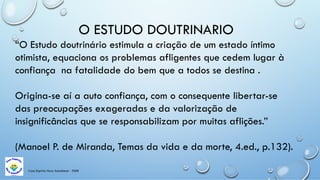 Casa Espírita Novo Amanhecer - ESDE
O ESTUDO DOUTRINARIO
“O Estudo doutrinário estimula a criação de um estado íntimo
otimista, equaciona os problemas afligentes que cedem lugar à
confiança na fatalidade do bem que a todos se destina .
Origina-se aí a auto confiança, com o consequente libertar-se
das preocupações exageradas e da valorização de
insignificâncias que se responsabilizam por muitas aflições.”
(Manoel P. de Miranda, Temas da vida e da morte, 4.ed., p.132).
 
