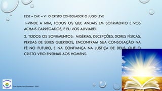 Casa Espírita Novo Amanhecer - ESDE
ESSE – CAP. – VI O CRISTO CONSOLADOR O JUGO LEVE
1-VINDE A MIM, TODOS OS QUE ANDAIS EM SOFRIMENTO E VOS
ACHAIS CARREGADOS, E EU VOS ALIVIAREI.
2. TODOS OS SOFRIMENTOS: MISÉRIAS, DECEPÇÕES, DORES FÍSICAS,
PERDAS DE SERES QUERIDOS, ENCONTRAM SUA CONSOLAÇÃO NA
FÉ NO FUTURO, E NA CONFIANÇA NA JUSTIÇA DE DEUS, QUE O
CRISTO VEIO ENSINAR AOS HOMENS.
 