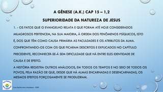 Casa Espírita Novo Amanhecer - ESDE
A GÊNESE (A.K.) CAP 15 – 1,2
SUPERIORIDADE DA NATUREZA DE JESUS
1. - OS FATOS QUE O EVANGELHO RELATA E QUE FORAM ATÉ HOJE CONSIDERADOS
MILAGROSOS PERTENCEM, NA SUA MAIORIA, À ORDEM DOS FENÔMENOS PSÍQUICOS, ISTO
É, DOS QUE TÊM COMO CAUSA PRIMÁRIA AS FACULDADES E OS ATRIBUTOS DA ALMA.
CONFRONTANDO-OS COM OS QUE FICARAM DESCRITOS E EXPLICADOS NO CAPÍTULO
PRECEDENTE, RECONHECER-SE-Á SEM DIFICULDADE QUE HÁ ENTRE ELES IDENTIDADE DE
CAUSA E DE EFEITO.
A HISTÓRIA REGISTRA OUTROS ANÁLOGOS, EM TODOS OS TEMPOS E NO SEIO DE TODOS OS
POVOS, PELA RAZÃO DE QUE, DESDE QUE HÁ ALMAS ENCARNADAS E DESENCARNADAS, OS
MESMOS EFEITOS FORÇOSAMENTE SE PRODUZIRAM.
 