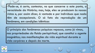 Casa Espírita Novo Amanhecer - ESDE
Pode-se, é certo, contestar, no que concerne a este ponto, a
veracidade da História; mas, hoje, eles se produzem às nossas
vistas e, por assim dizer, à vontade e por indivíduos que nada
têm de excepcionais. O só fato da reprodução de um
fenômeno, em condições idênticas
O princípio dos fenômenos psíquicos repousa, como já vimos,
nas propriedades do fluido perispiritual, que constituí o agente
magnético; nas manifestações da vida espiritual durante a
vida corpórea e depois da morte.
 