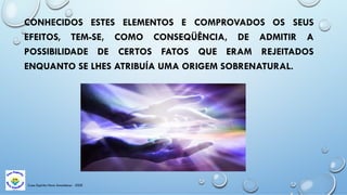 Casa Espírita Novo Amanhecer - ESDE
CONHECIDOS ESTES ELEMENTOS E COMPROVADOS OS SEUS
EFEITOS, TEM-SE, COMO CONSEQÜÊNCIA, DE ADMITIR A
POSSIBILIDADE DE CERTOS FATOS QUE ERAM REJEITADOS
ENQUANTO SE LHES ATRIBUÍA UMA ORIGEM SOBRENATURAL.
 