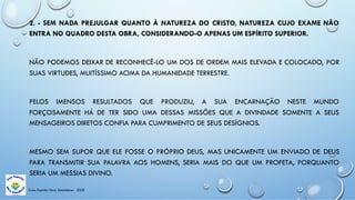 Casa Espírita Novo Amanhecer - ESDE
2. - SEM NADA PREJULGAR QUANTO À NATUREZA DO CRISTO, NATUREZA CUJO EXAME NÃO
ENTRA NO QUADRO DESTA OBRA, CONSIDERANDO-O APENAS UM ESPÍRITO SUPERIOR.
NÃO PODEMOS DEIXAR DE RECONHECÊ-LO UM DOS DE ORDEM MAIS ELEVADA E COLOCADO, POR
SUAS VIRTUDES, MUITÍSSIMO ACIMA DA HUMANIDADE TERRESTRE.
PELOS IMENSOS RESULTADOS QUE PRODUZIU, A SUA ENCARNAÇÃO NESTE MUNDO
FORÇOSAMENTE HÁ DE TER SIDO UMA DESSAS MISSÕES QUE A DIVINDADE SOMENTE A SEUS
MENSAGEIROS DIRETOS CONFIA PARA CUMPRIMENTO DE SEUS DESÍGNIOS.
MESMO SEM SUPOR QUE ELE FOSSE O PRÓPRIO DEUS, MAS UNICAMENTE UM ENVIADO DE DEUS
PARA TRANSMITIR SUA PALAVRA AOS HOMENS, SERIA MAIS DO QUE UM PROFETA, PORQUANTO
SERIA UM MESSIAS DIVINO.
 