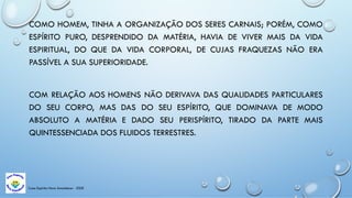 Casa Espírita Novo Amanhecer - ESDE
COMO HOMEM, TINHA A ORGANIZAÇÃO DOS SERES CARNAIS; PORÉM, COMO
ESPÍRITO PURO, DESPRENDIDO DA MATÉRIA, HAVIA DE VIVER MAIS DA VIDA
ESPIRITUAL, DO QUE DA VIDA CORPORAL, DE CUJAS FRAQUEZAS NÃO ERA
PASSÍVEL A SUA SUPERIORIDADE.
COM RELAÇÃO AOS HOMENS NÃO DERIVAVA DAS QUALIDADES PARTICULARES
DO SEU CORPO, MAS DAS DO SEU ESPÍRITO, QUE DOMINAVA DE MODO
ABSOLUTO A MATÉRIA E DADO SEU PERISPÍRITO, TIRADO DA PARTE MAIS
QUINTESSENCIADA DOS FLUIDOS TERRESTRES.
 