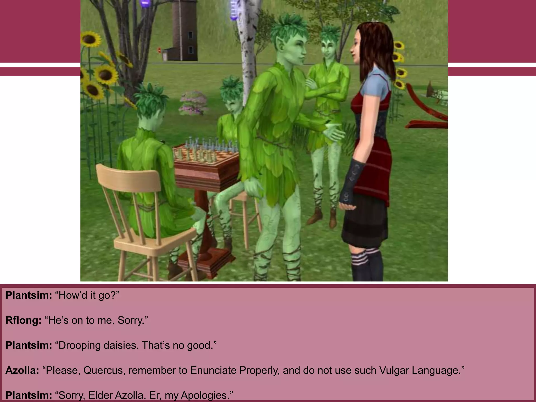 Plantsim: “How’d it go?”
Rflong: “He’s on to me. Sorry.”
Plantsim: “Drooping daisies. That’s no good.”
Azolla: “Please, Quercus, remember to Enunciate Properly, and do not use such Vulgar Language.”
Plantsim: “Sorry, Elder Azolla. Er, my Apologies.”
 