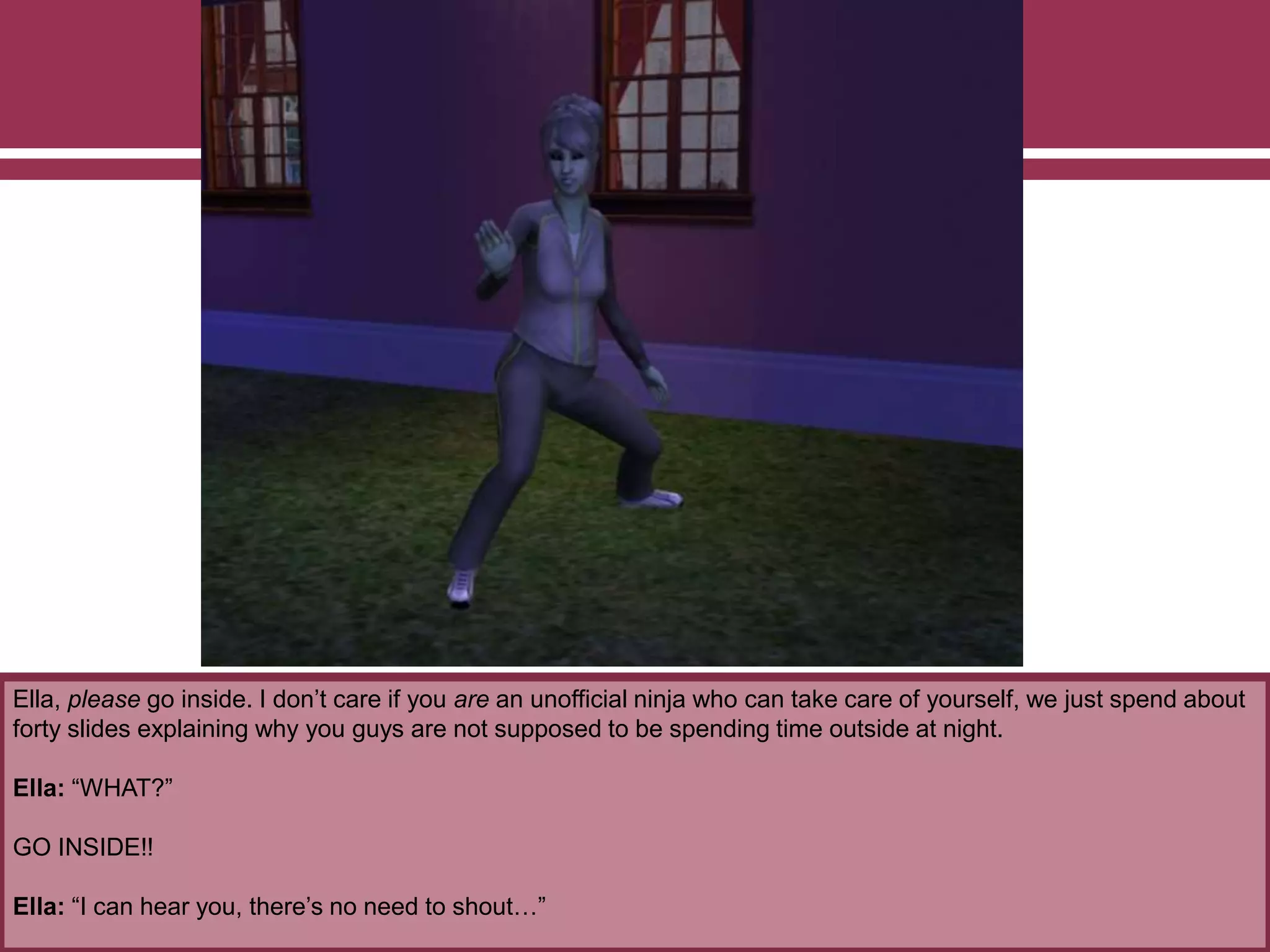 Ella, please go inside. I don’t care if you are an unofficial ninja who can take care of yourself, we just spend about
forty slides explaining why you guys are not supposed to be spending time outside at night.
Ella: “WHAT?”
GO INSIDE!!
Ella: “I can hear you, there’s no need to shout…”
 