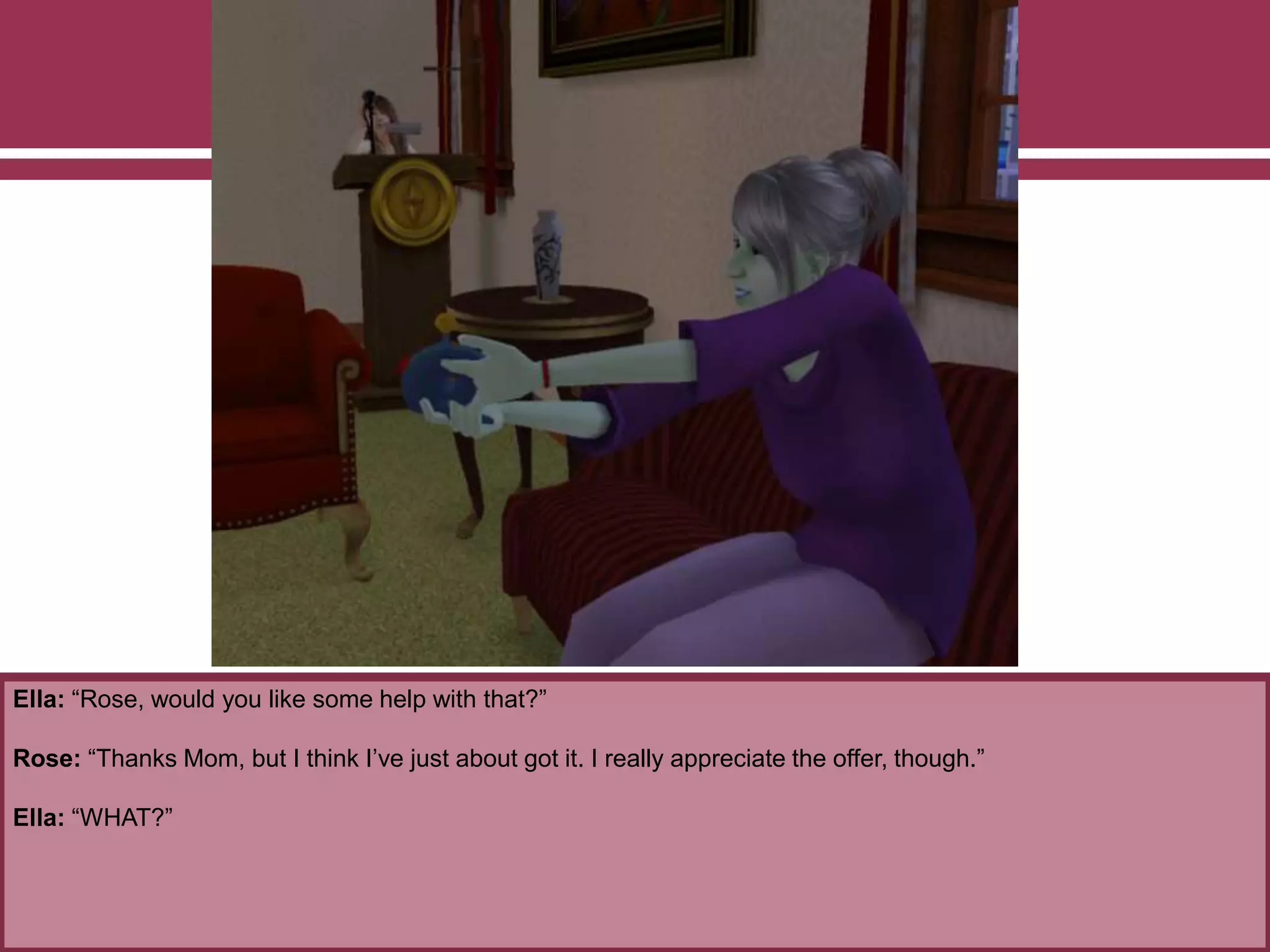 Ella: “Rose, would you like some help with that?”
Rose: “Thanks Mom, but I think I’ve just about got it. I really appreciate the offer, though.”
Ella: “WHAT?”
 