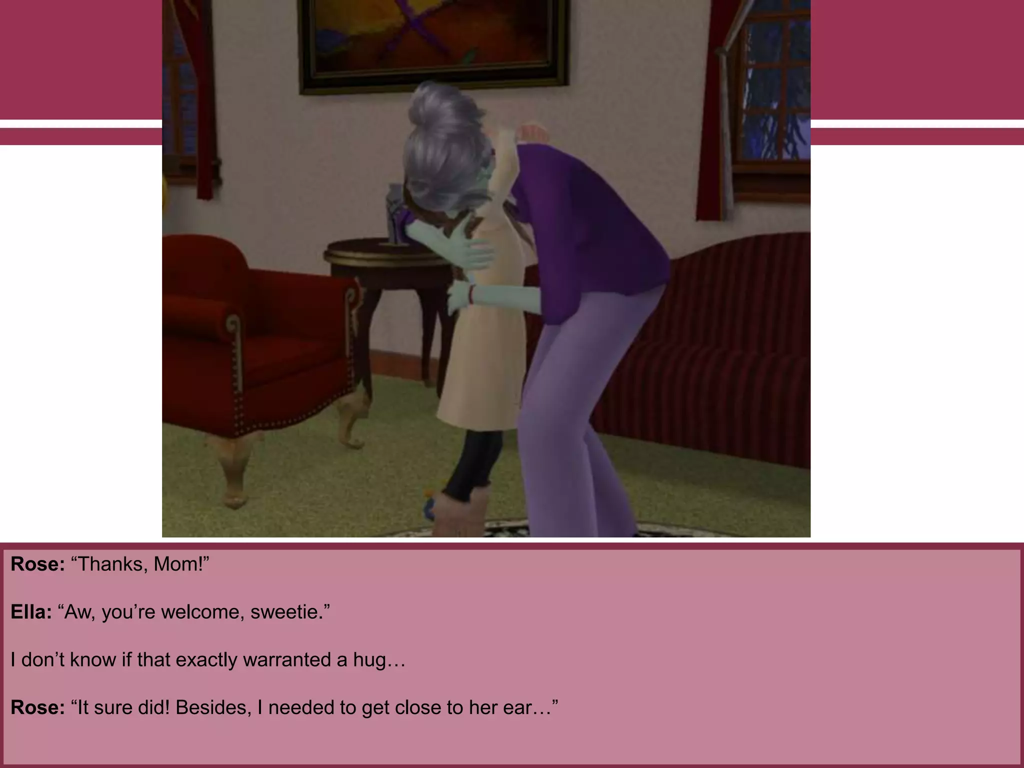 Rose: “Thanks, Mom!”
Ella: “Aw, you’re welcome, sweetie.”
I don’t know if that exactly warranted a hug…
Rose: “It sure did! Besides, I needed to get close to her ear…”
 
