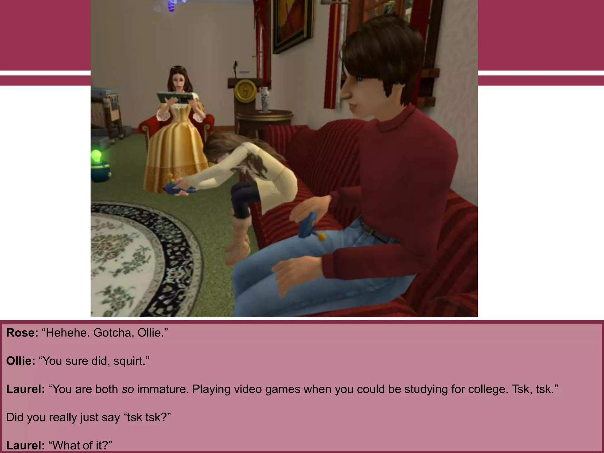 Rose: “Hehehe. Gotcha, Ollie.”
Ollie: “You sure did, squirt.”
Laurel: “You are both so immature. Playing video games when you could be studying for college. Tsk, tsk.”
Did you really just say “tsk tsk?”
Laurel: “What of it?”
 