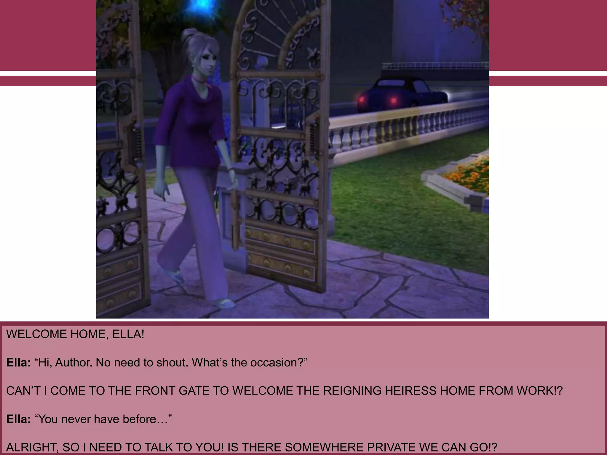 WELCOME HOME, ELLA!
Ella: “Hi, Author. No need to shout. What’s the occasion?”
CAN’T I COME TO THE FRONT GATE TO WELCOME THE REIGNING HEIRESS HOME FROM WORK!?
Ella: “You never have before…”
ALRIGHT, SO I NEED TO TALK TO YOU! IS THERE SOMEWHERE PRIVATE WE CAN GO!?
 