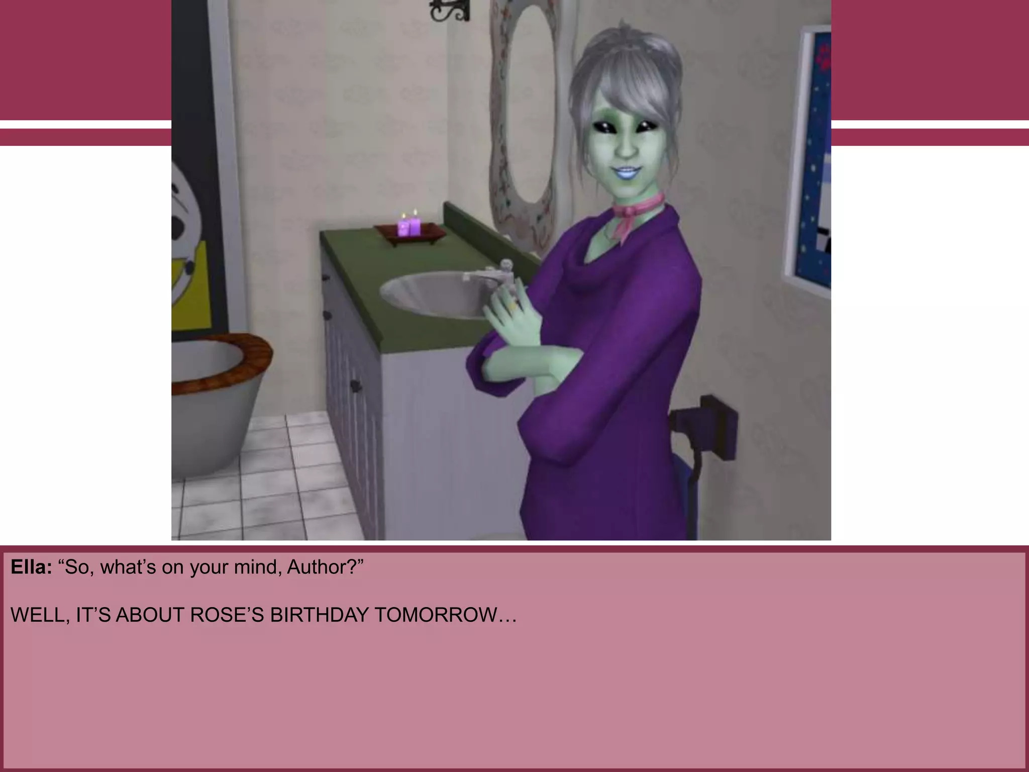 Ella: “So, what’s on your mind, Author?”
WELL, IT’S ABOUT ROSE’S BIRTHDAY TOMORROW…
 