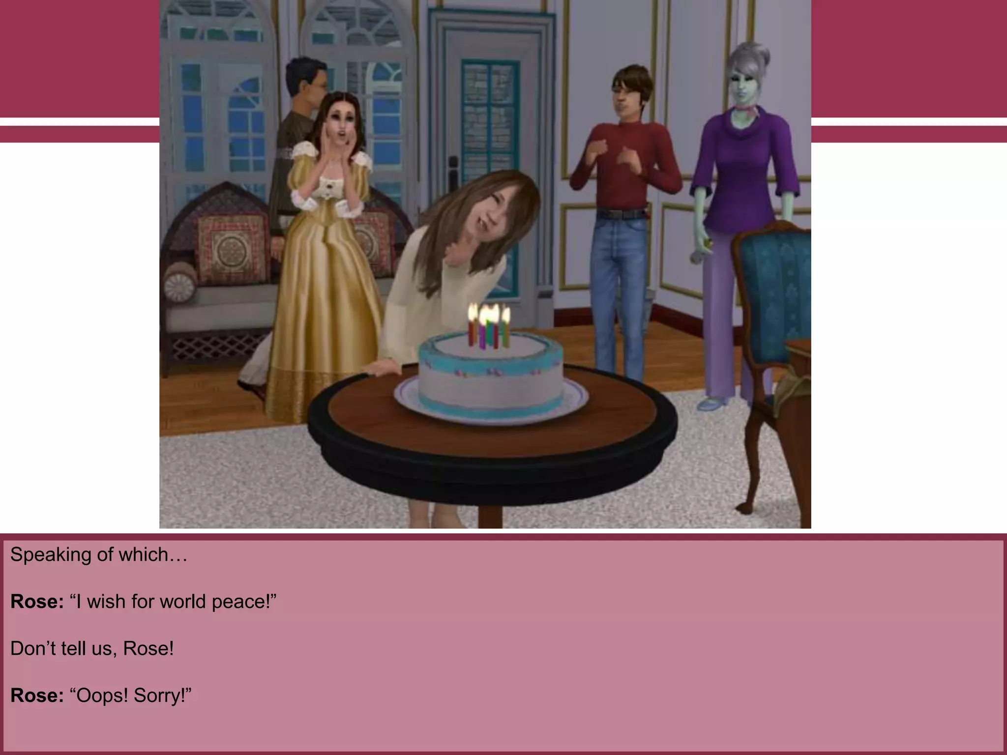 Speaking of which…
Rose: “I wish for world peace!”
Don’t tell us, Rose!
Rose: “Oops! Sorry!”
 