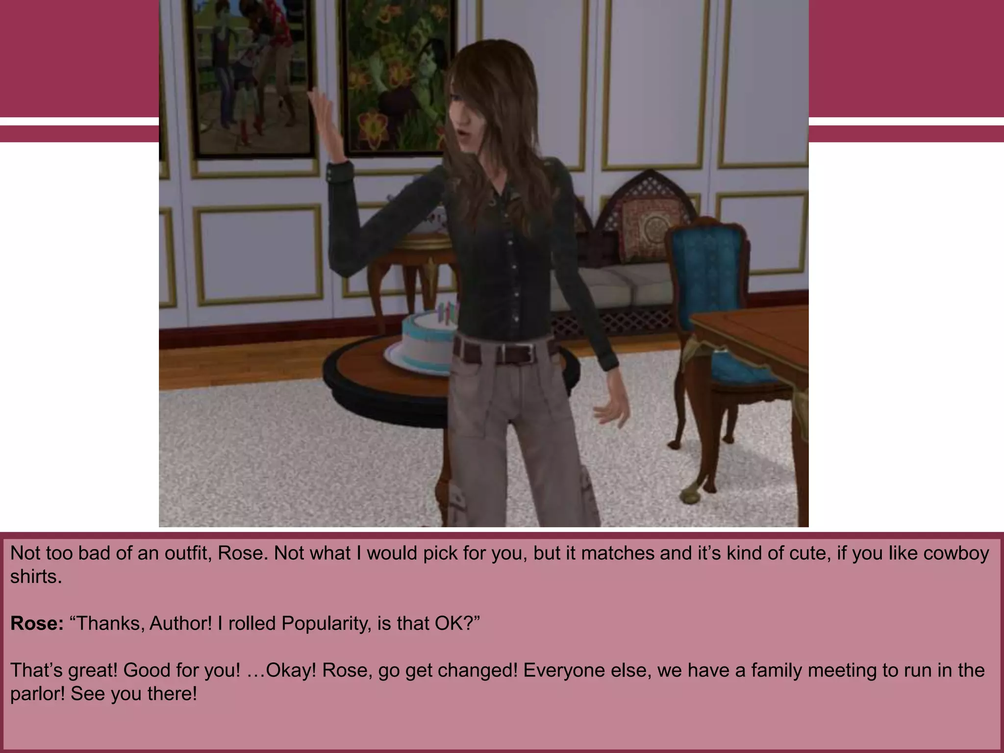 Not too bad of an outfit, Rose. Not what I would pick for you, but it matches and it’s kind of cute, if you like cowboy
shirts.
Rose: “Thanks, Author! I rolled Popularity, is that OK?”
That’s great! Good for you! …Okay! Rose, go get changed! Everyone else, we have a family meeting to run in the
parlor! See you there!
 