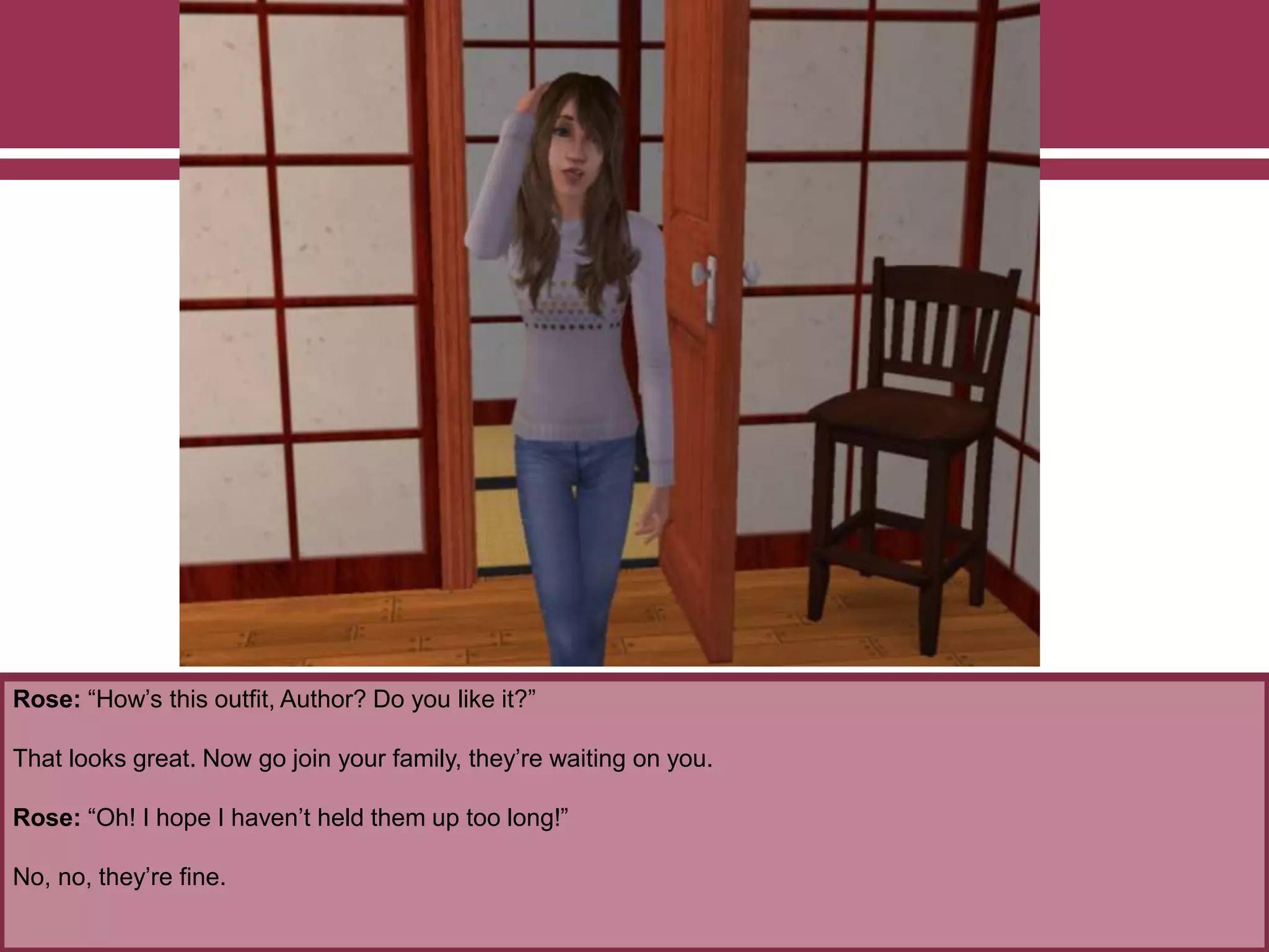 Rose: “How’s this outfit, Author? Do you like it?”
That looks great. Now go join your family, they’re waiting on you.
Rose: “Oh! I hope I haven’t held them up too long!”
No, no, they’re fine.
 