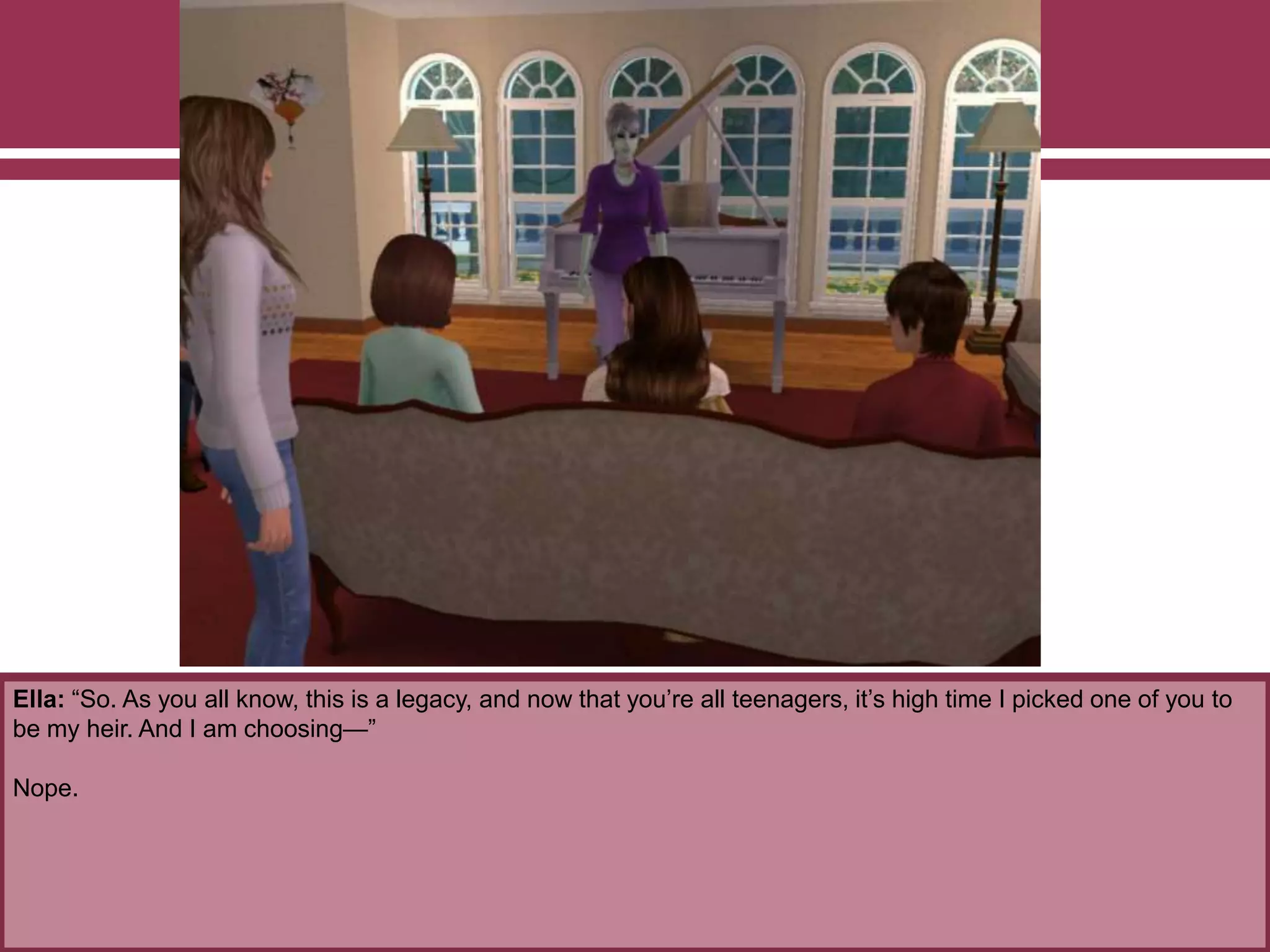 Ella: “So. As you all know, this is a legacy, and now that you’re all teenagers, it’s high time I picked one of you to
be my heir. And I am choosing—”
Nope.
 