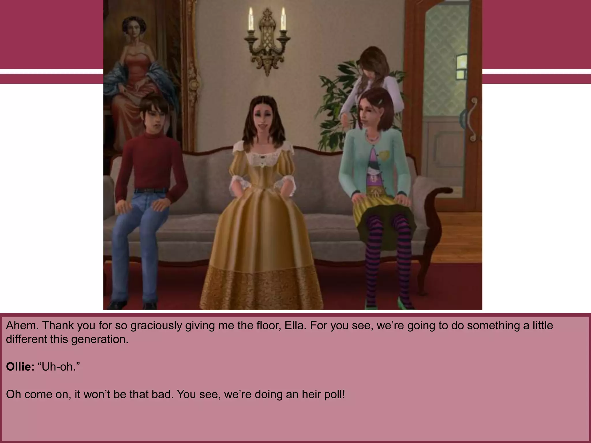 Ahem. Thank you for so graciously giving me the floor, Ella. For you see, we’re going to do something a little
different this generation.
Ollie: “Uh-oh.”
Oh come on, it won’t be that bad. You see, we’re doing an heir poll!
 