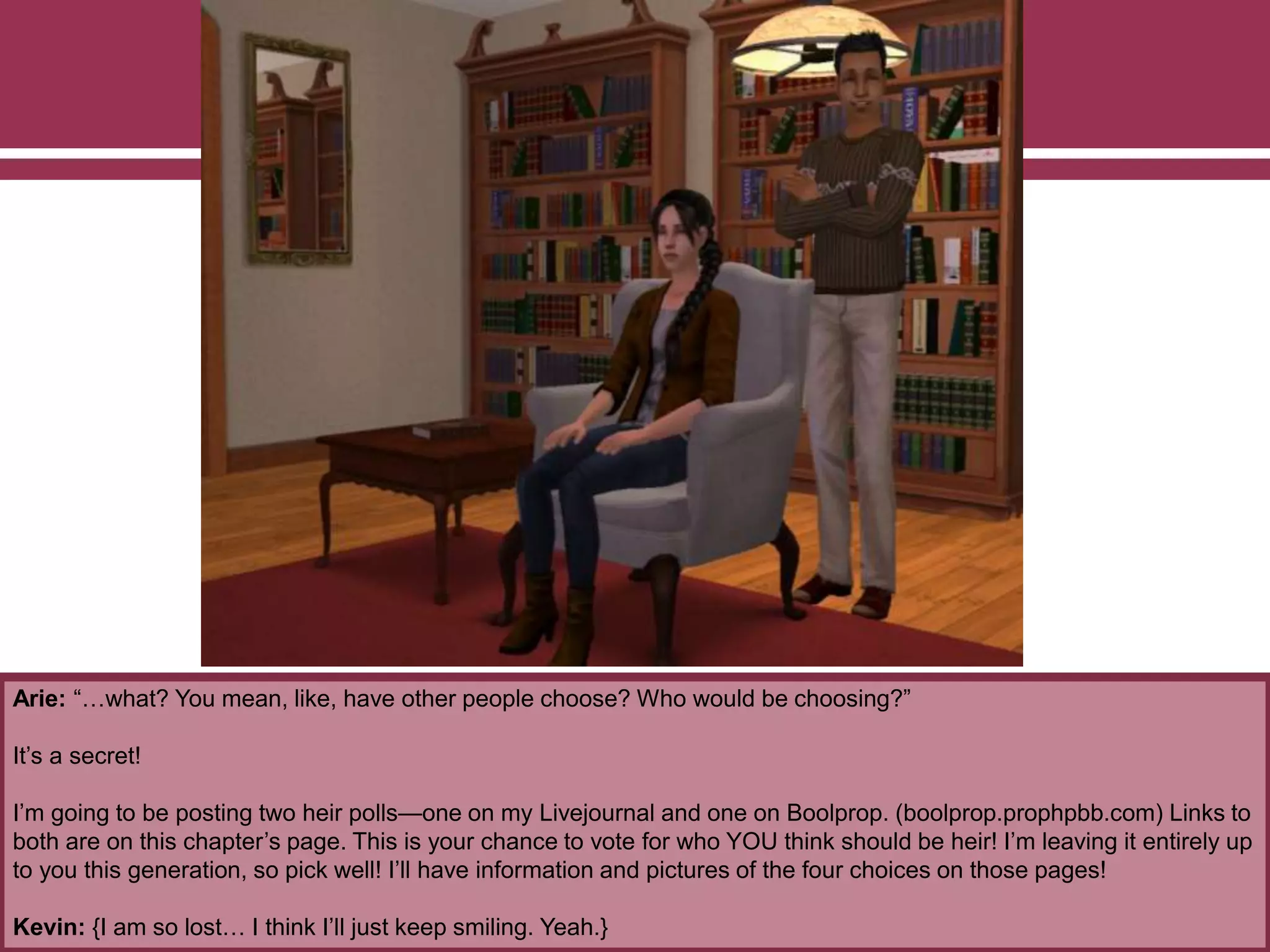 Arie: “…what? You mean, like, have other people choose? Who would be choosing?”
It’s a secret!
I’m going to be posting two heir polls—one on my Livejournal and one on Boolprop. (boolprop.prophpbb.com) Links to
both are on this chapter’s page. This is your chance to vote for who YOU think should be heir! I’m leaving it entirely up
to you this generation, so pick well! I’ll have information and pictures of the four choices on those pages!
Kevin: {I am so lost… I think I’ll just keep smiling. Yeah.}
 
