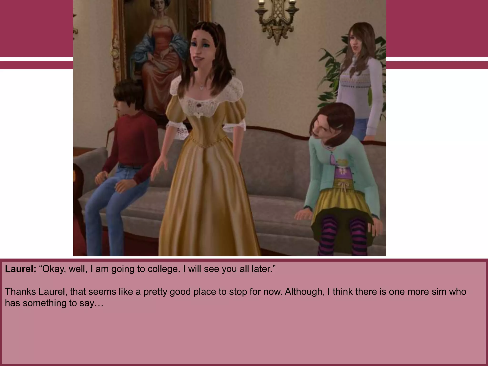 Laurel: “Okay, well, I am going to college. I will see you all later.”
Thanks Laurel, that seems like a pretty good place to stop for now. Although, I think there is one more sim who
has something to say…
 