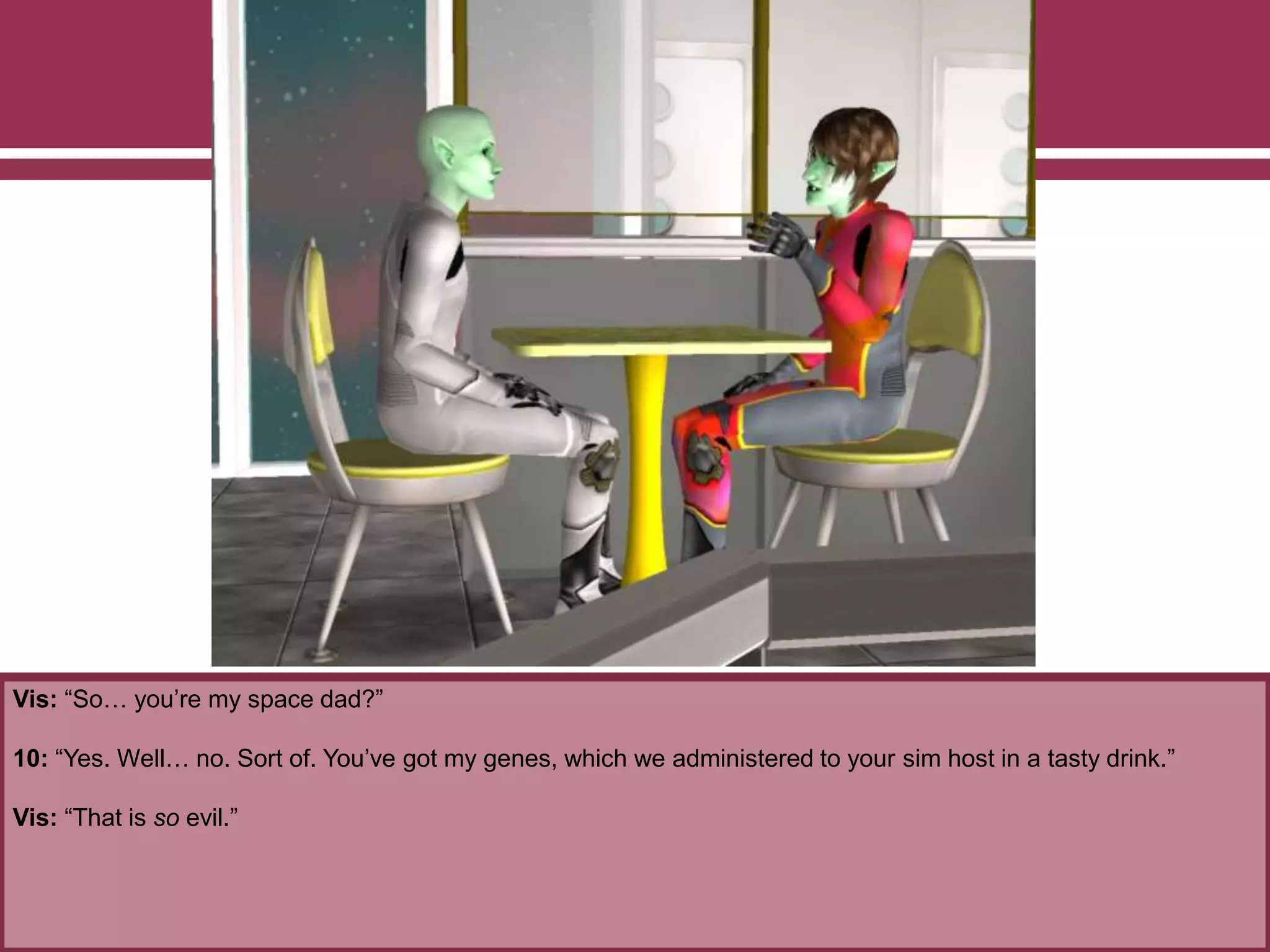Vis: “So… you’re my space dad?”
10: “Yes. Well… no. Sort of. You’ve got my genes, which we administered to your sim host in a tasty drink.”
Vis: “That is so evil.”
 