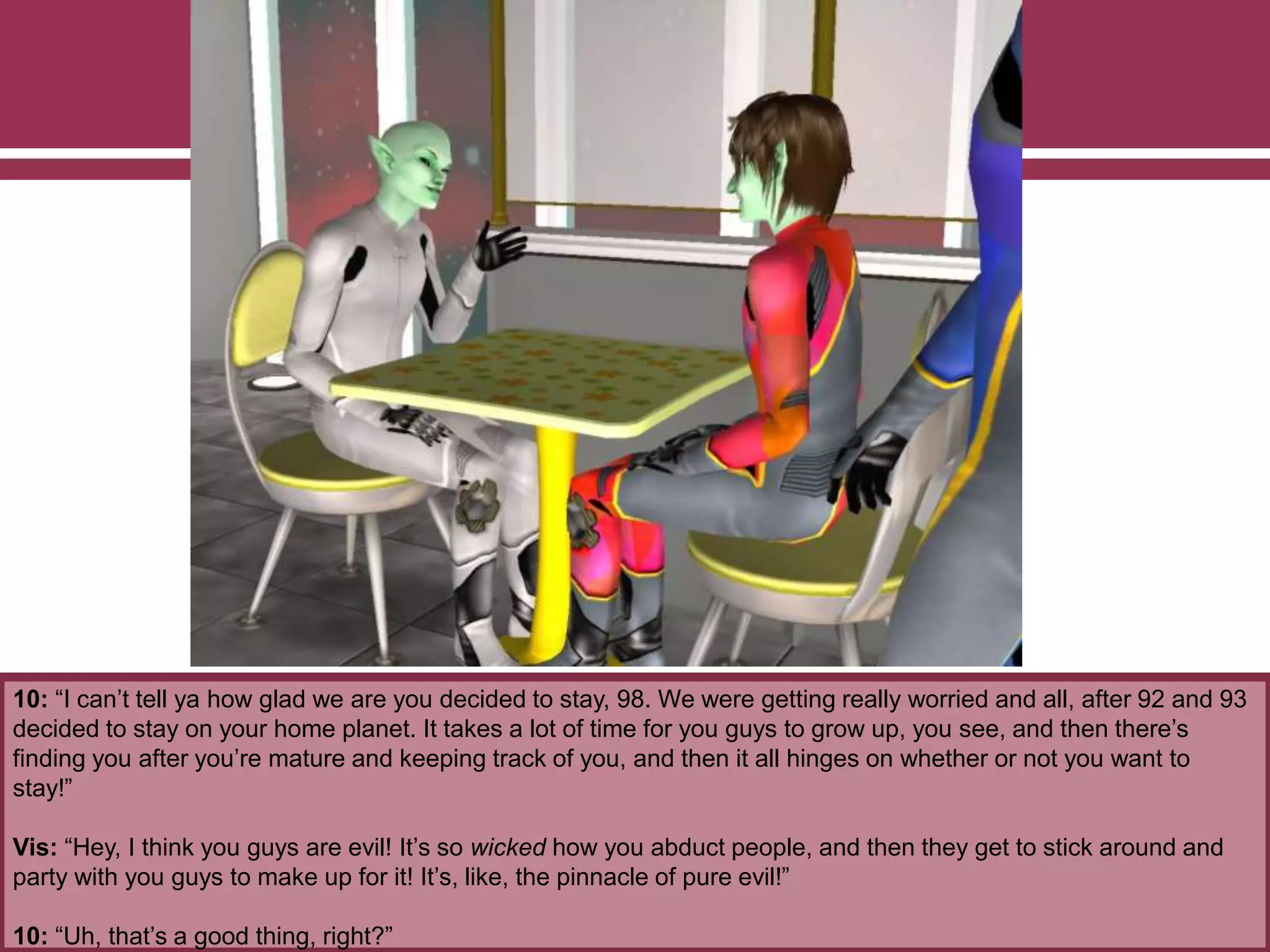 10: “I can’t tell ya how glad we are you decided to stay, 98. We were getting really worried and all, after 92 and 93
decided to stay on your home planet. It takes a lot of time for you guys to grow up, you see, and then there’s
finding you after you’re mature and keeping track of you, and then it all hinges on whether or not you want to
stay!”
Vis: “Hey, I think you guys are evil! It’s so wicked how you abduct people, and then they get to stick around and
party with you guys to make up for it! It’s, like, the pinnacle of pure evil!”
10: “Uh, that’s a good thing, right?”
 