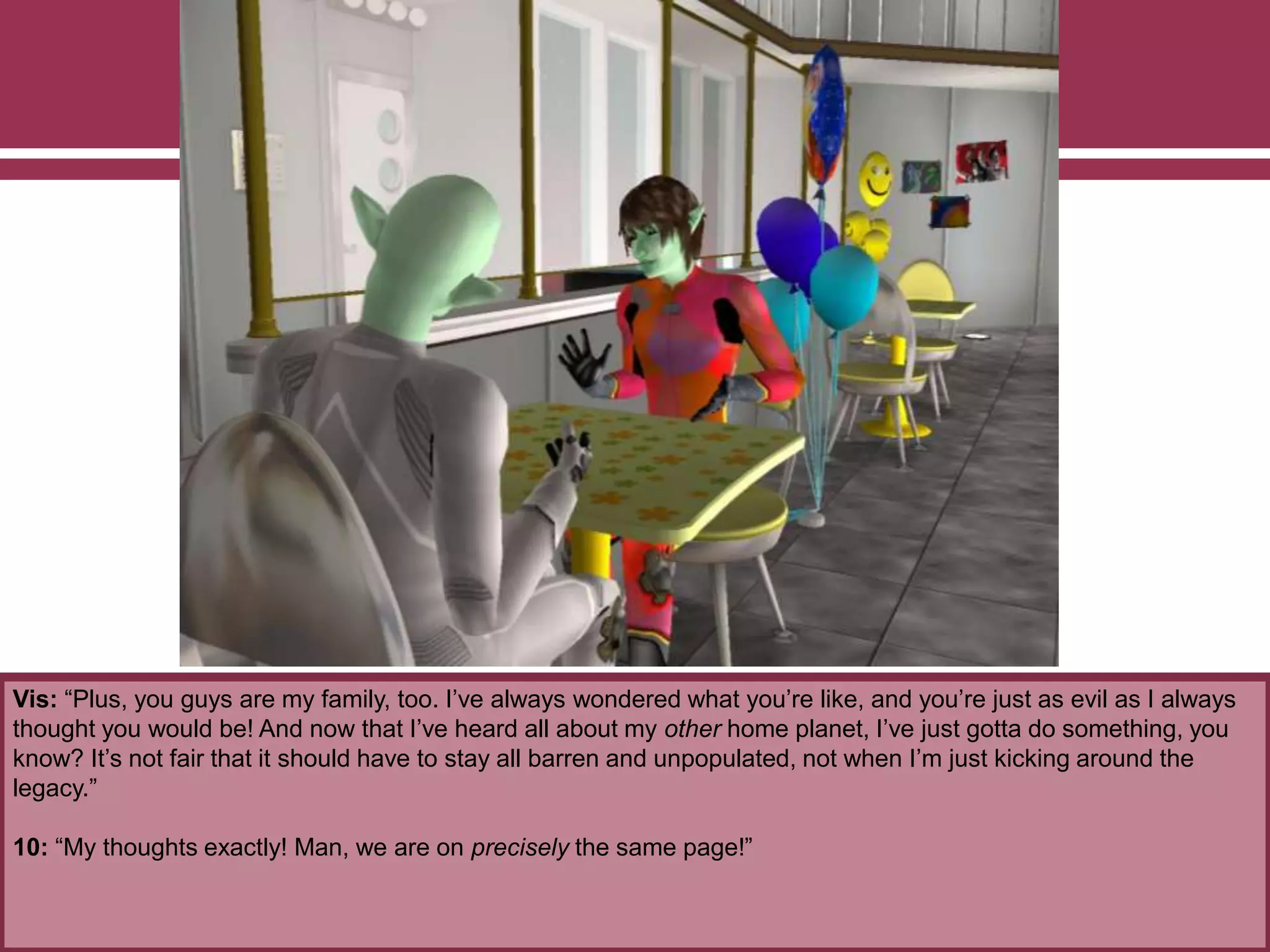 Vis: “Plus, you guys are my family, too. I’ve always wondered what you’re like, and you’re just as evil as I always
thought you would be! And now that I’ve heard all about my other home planet, I’ve just gotta do something, you
know? It’s not fair that it should have to stay all barren and unpopulated, not when I’m just kicking around the
legacy.”
10: “My thoughts exactly! Man, we are on precisely the same page!”
 