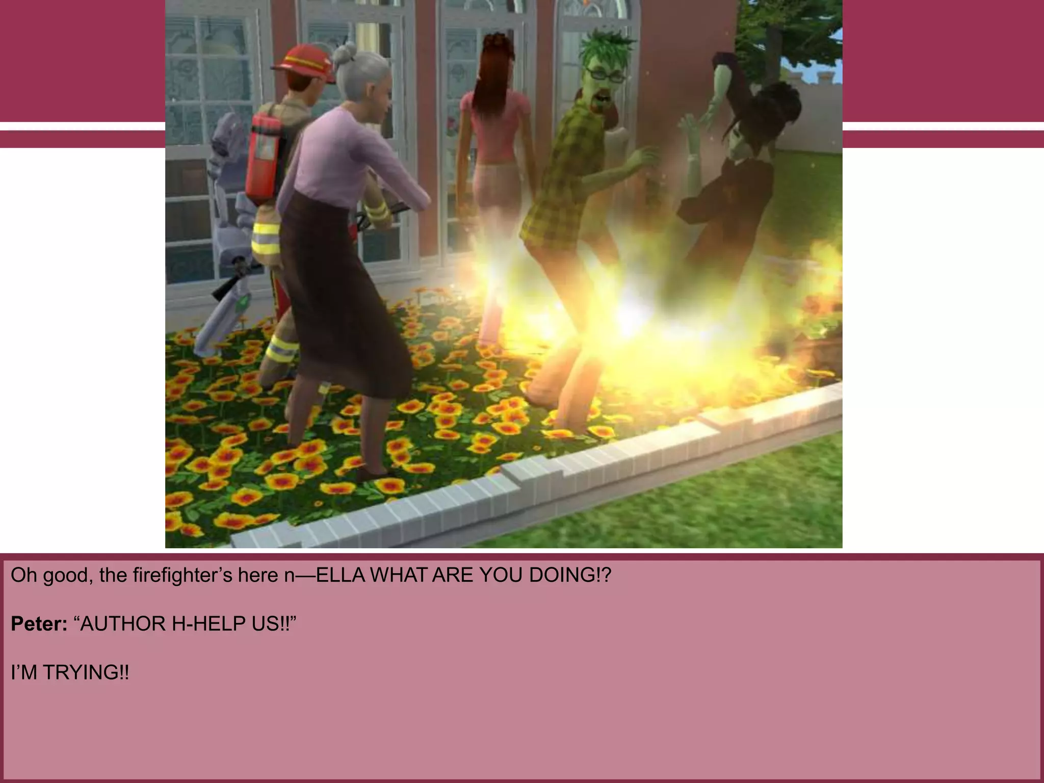Oh good, the firefighter’s here n—ELLA WHAT ARE YOU DOING!?
Peter: “AUTHOR H-HELP US!!”
I’M TRYING!!
 
