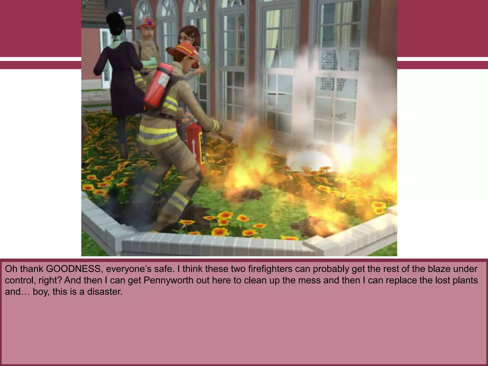 Oh thank GOODNESS, everyone’s safe. I think these two firefighters can probably get the rest of the blaze under
control, right? And then I can get Pennyworth out here to clean up the mess and then I can replace the lost plants
and… boy, this is a disaster.
 