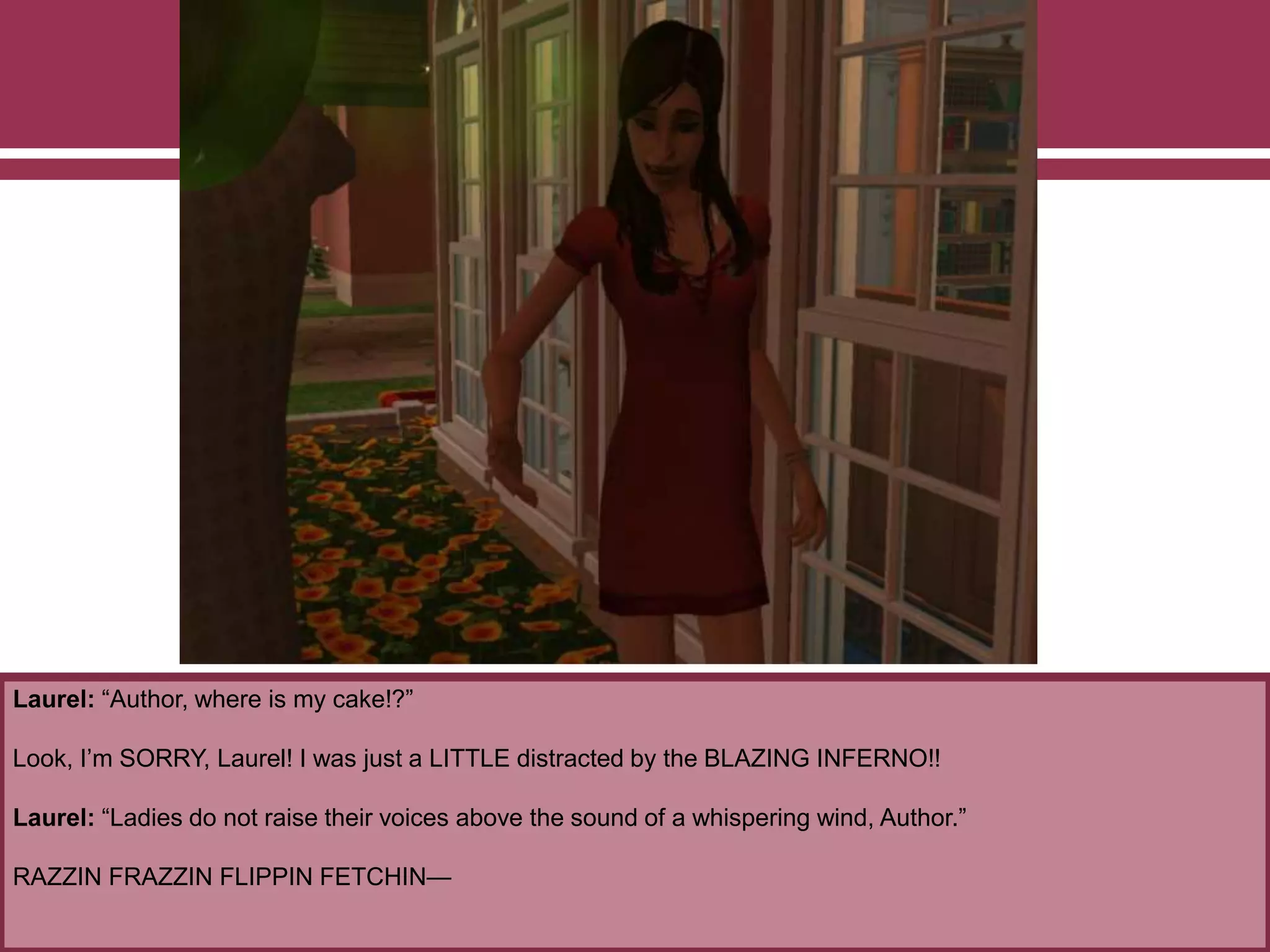 Laurel: “Author, where is my cake!?”
Look, I’m SORRY, Laurel! I was just a LITTLE distracted by the BLAZING INFERNO!!
Laurel: “Ladies do not raise their voices above the sound of a whispering wind, Author.”
RAZZIN FRAZZIN FLIPPIN FETCHIN—
 