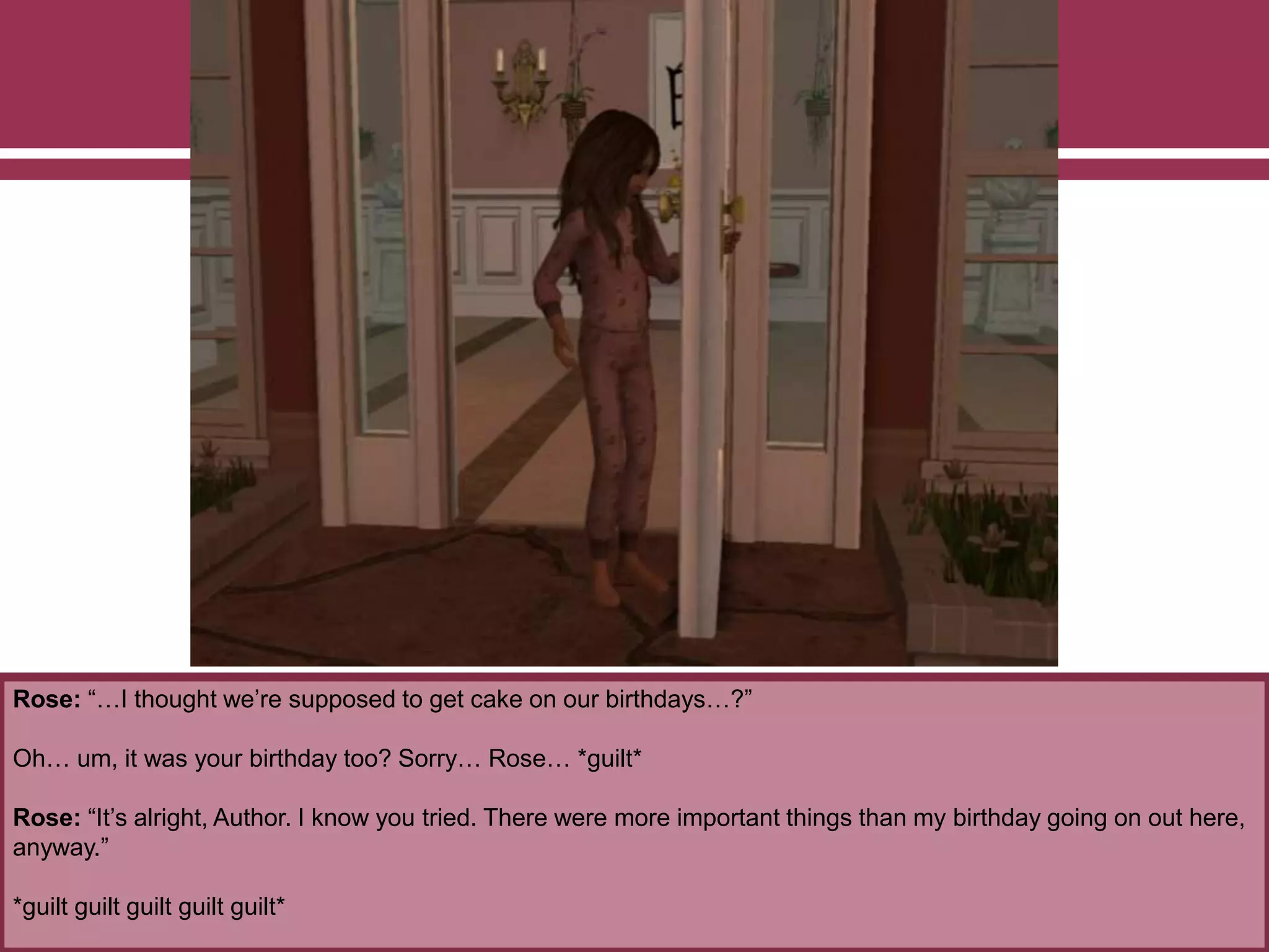 Rose: “…I thought we’re supposed to get cake on our birthdays…?”
Oh… um, it was your birthday too? Sorry… Rose… *guilt*
Rose: “It’s alright, Author. I know you tried. There were more important things than my birthday going on out here,
anyway.”
*guilt guilt guilt guilt guilt*
 