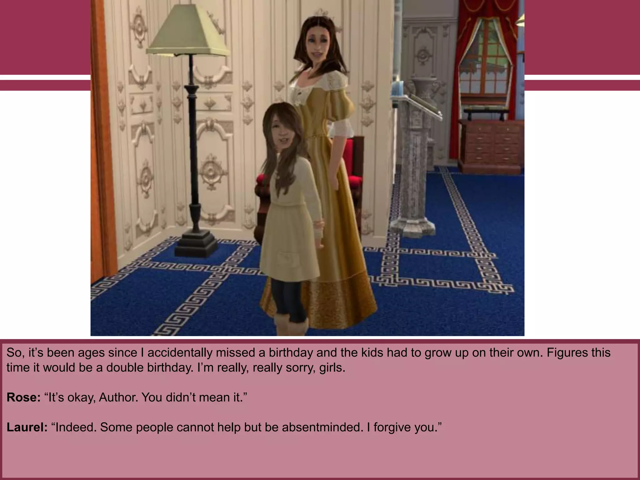 So, it’s been ages since I accidentally missed a birthday and the kids had to grow up on their own. Figures this
time it would be a double birthday. I’m really, really sorry, girls.
Rose: “It’s okay, Author. You didn’t mean it.”
Laurel: “Indeed. Some people cannot help but be absentminded. I forgive you.”
 