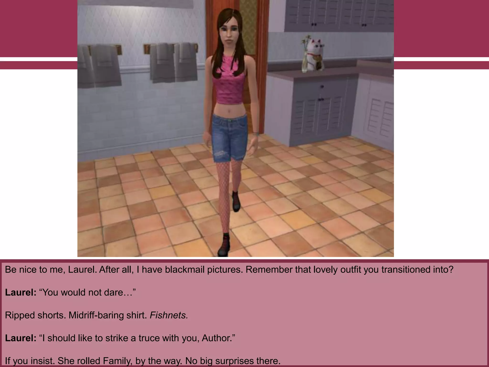 Be nice to me, Laurel. After all, I have blackmail pictures. Remember that lovely outfit you transitioned into?
Laurel: “You would not dare…”
Ripped shorts. Midriff-baring shirt. Fishnets.
Laurel: “I should like to strike a truce with you, Author.”
If you insist. She rolled Family, by the way. No big surprises there.
 