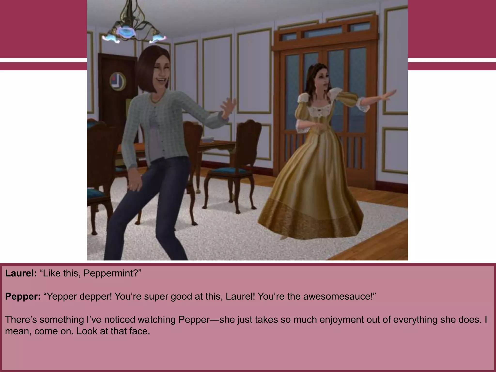 Laurel: “Like this, Peppermint?”
Pepper: “Yepper depper! You’re super good at this, Laurel! You’re the awesomesauce!”
There’s something I’ve noticed watching Pepper—she just takes so much enjoyment out of everything she does. I
mean, come on. Look at that face.
 