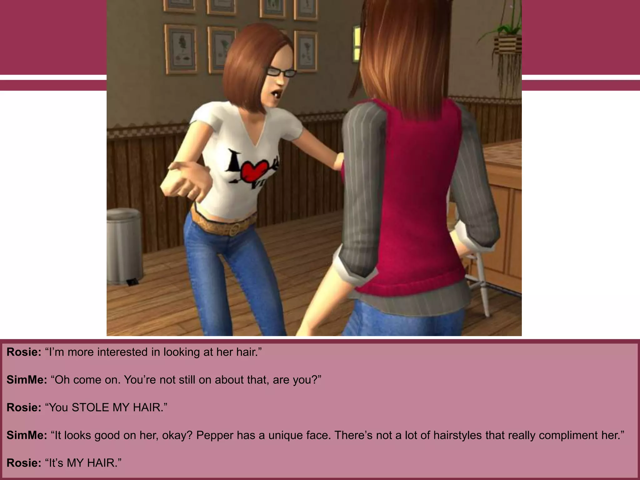 Rosie: “I’m more interested in looking at her hair.”
SimMe: “Oh come on. You’re not still on about that, are you?”
Rosie: “You STOLE MY HAIR.”
SimMe: “It looks good on her, okay? Pepper has a unique face. There’s not a lot of hairstyles that really compliment her.”
Rosie: “It’s MY HAIR.”
 