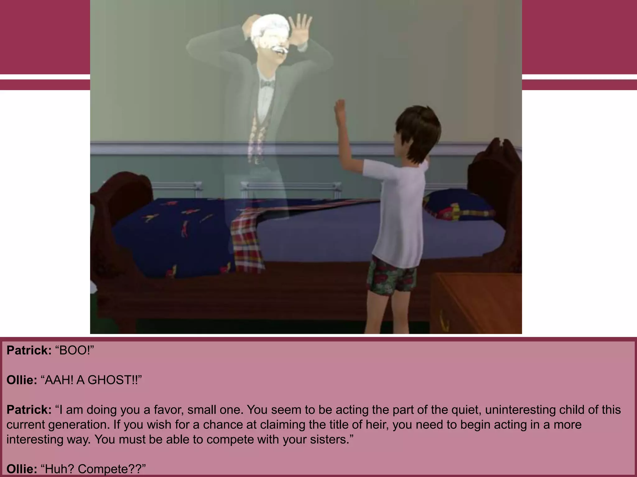 Patrick: “BOO!”
Ollie: “AAH! A GHOST!!”
Patrick: “I am doing you a favor, small one. You seem to be acting the part of the quiet, uninteresting child of this
current generation. If you wish for a chance at claiming the title of heir, you need to begin acting in a more
interesting way. You must be able to compete with your sisters.”
Ollie: “Huh? Compete??”
 