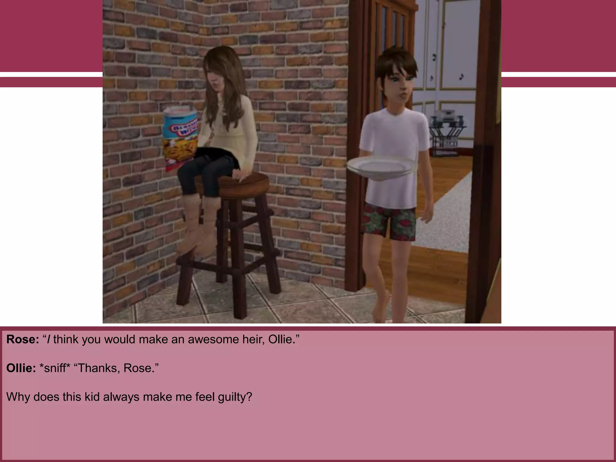 Rose: “I think you would make an awesome heir, Ollie.”
Ollie: *sniff* “Thanks, Rose.”
Why does this kid always make me feel guilty?
 