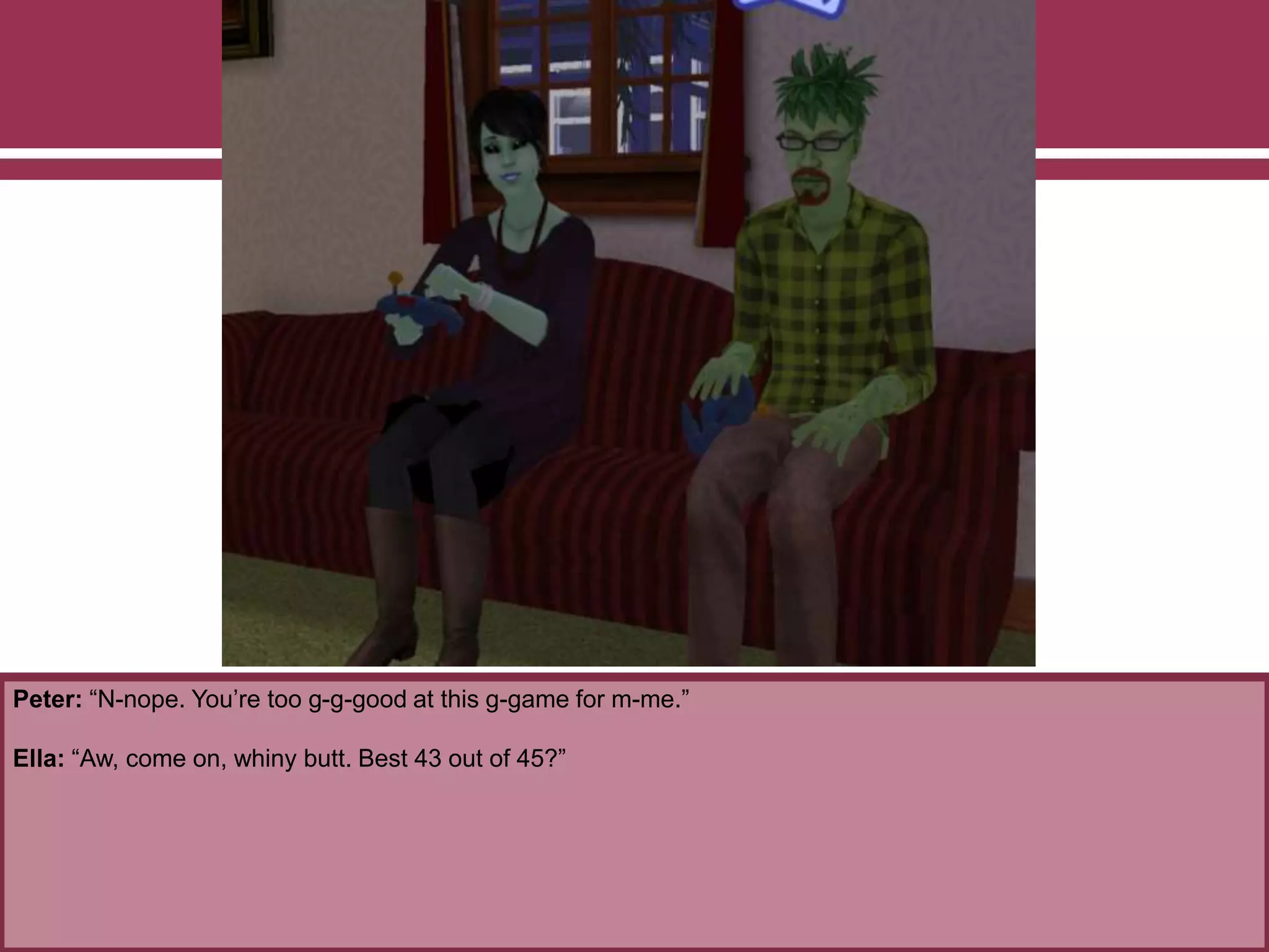 Peter: “N-nope. You’re too g-g-good at this g-game for m-me.”
Ella: “Aw, come on, whiny butt. Best 43 out of 45?”
 