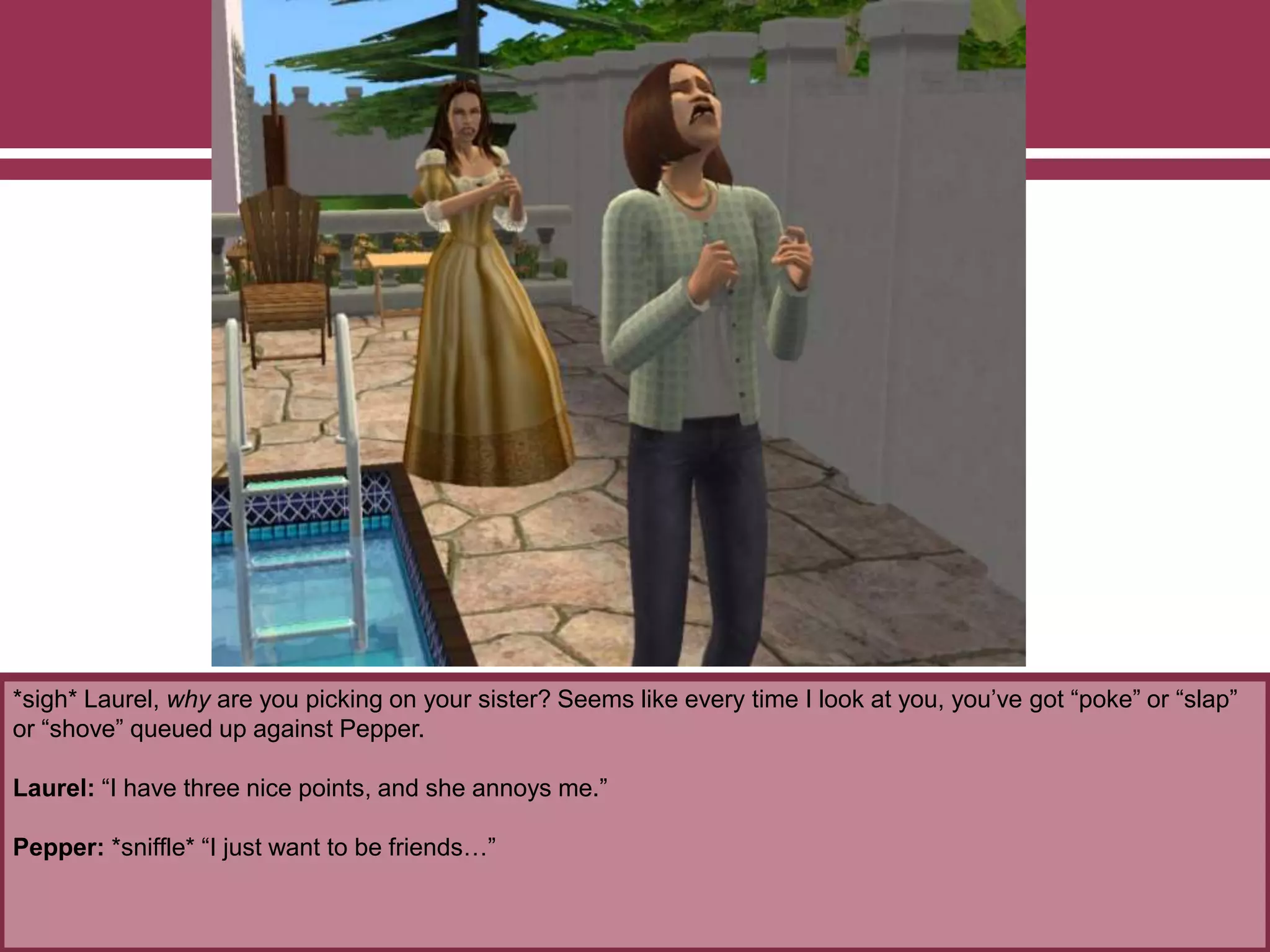 *sigh* Laurel, why are you picking on your sister? Seems like every time I look at you, you’ve got “poke” or “slap”
or “shove” queued up against Pepper.
Laurel: “I have three nice points, and she annoys me.”
Pepper: *sniffle* “I just want to be friends…”
 