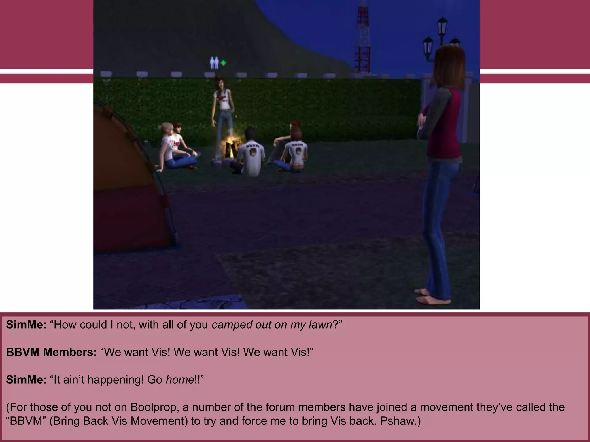 SimMe: “How could I not, with all of you camped out on my lawn?”
BBVM Members: “We want Vis! We want Vis! We want Vis!”
SimMe: “It ain’t happening! Go home!!”
(For those of you not on Boolprop, a number of the forum members have joined a movement they’ve called the
“BBVM” (Bring Back Vis Movement) to try and force me to bring Vis back. Pshaw.)
 