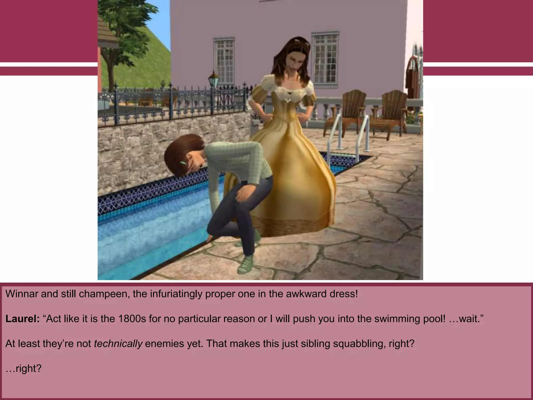 Winnar and still champeen, the infuriatingly proper one in the awkward dress!
Laurel: “Act like it is the 1800s for no particular reason or I will push you into the swimming pool! …wait.”
At least they’re not technically enemies yet. That makes this just sibling squabbling, right?
…right?
 