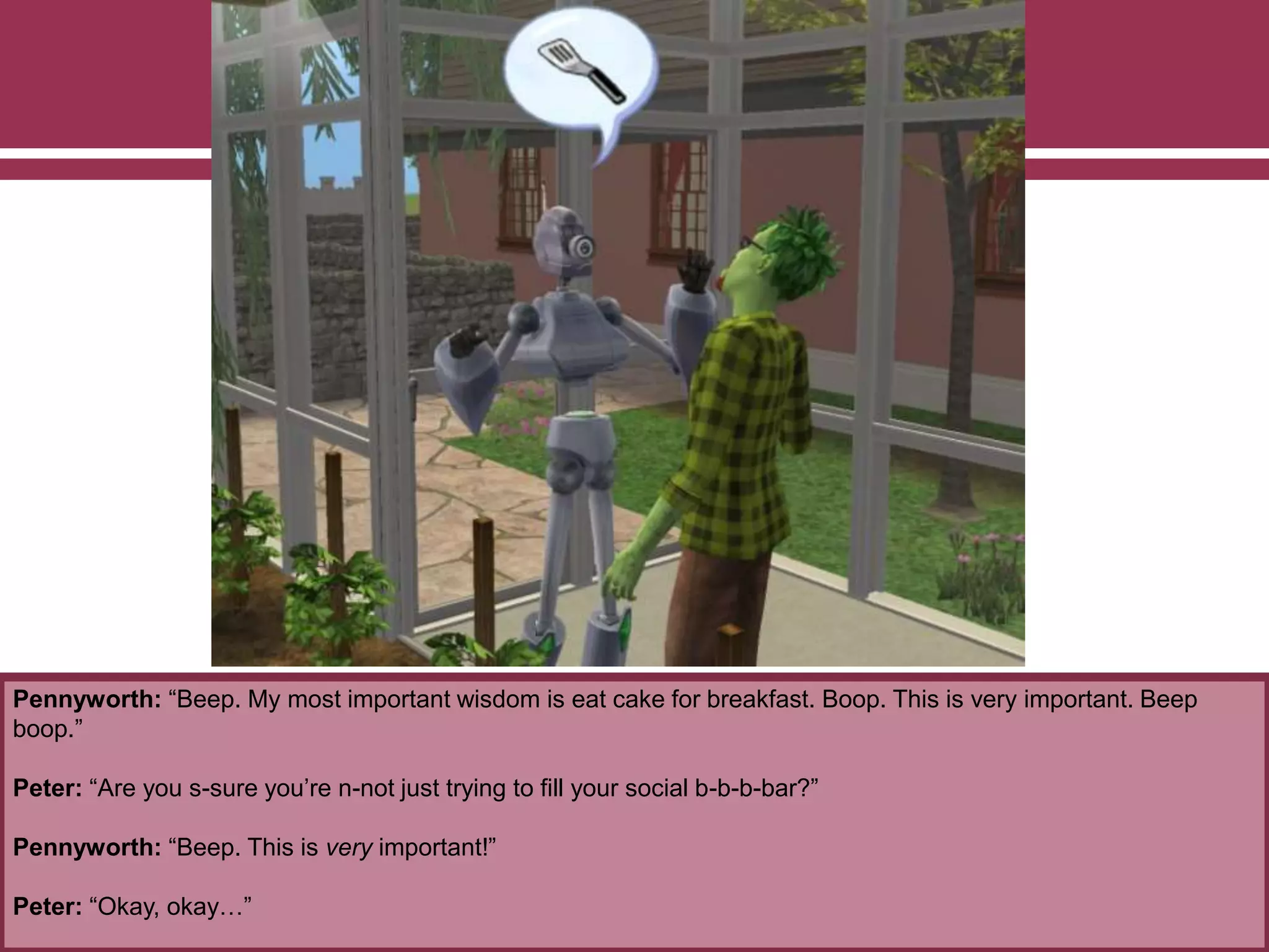 Pennyworth: “Beep. My most important wisdom is eat cake for breakfast. Boop. This is very important. Beep
boop.”
Peter: “Are you s-sure you’re n-not just trying to fill your social b-b-b-bar?”
Pennyworth: “Beep. This is very important!”
Peter: “Okay, okay…”
 