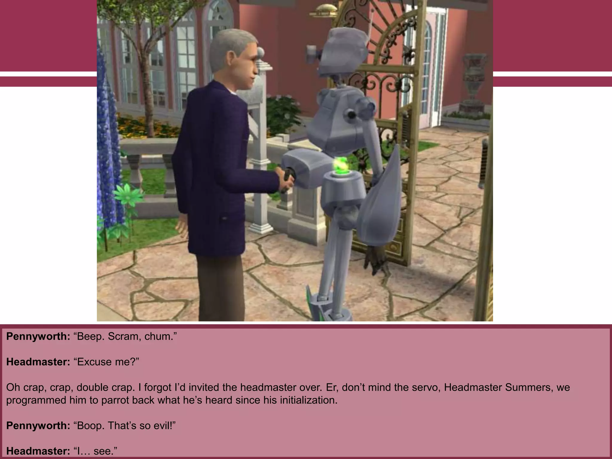 Pennyworth: “Beep. Scram, chum.”
Headmaster: “Excuse me?”
Oh crap, crap, double crap. I forgot I’d invited the headmaster over. Er, don’t mind the servo, Headmaster Summers, we
programmed him to parrot back what he’s heard since his initialization.
Pennyworth: “Boop. That’s so evil!”
Headmaster: “I… see.”
 