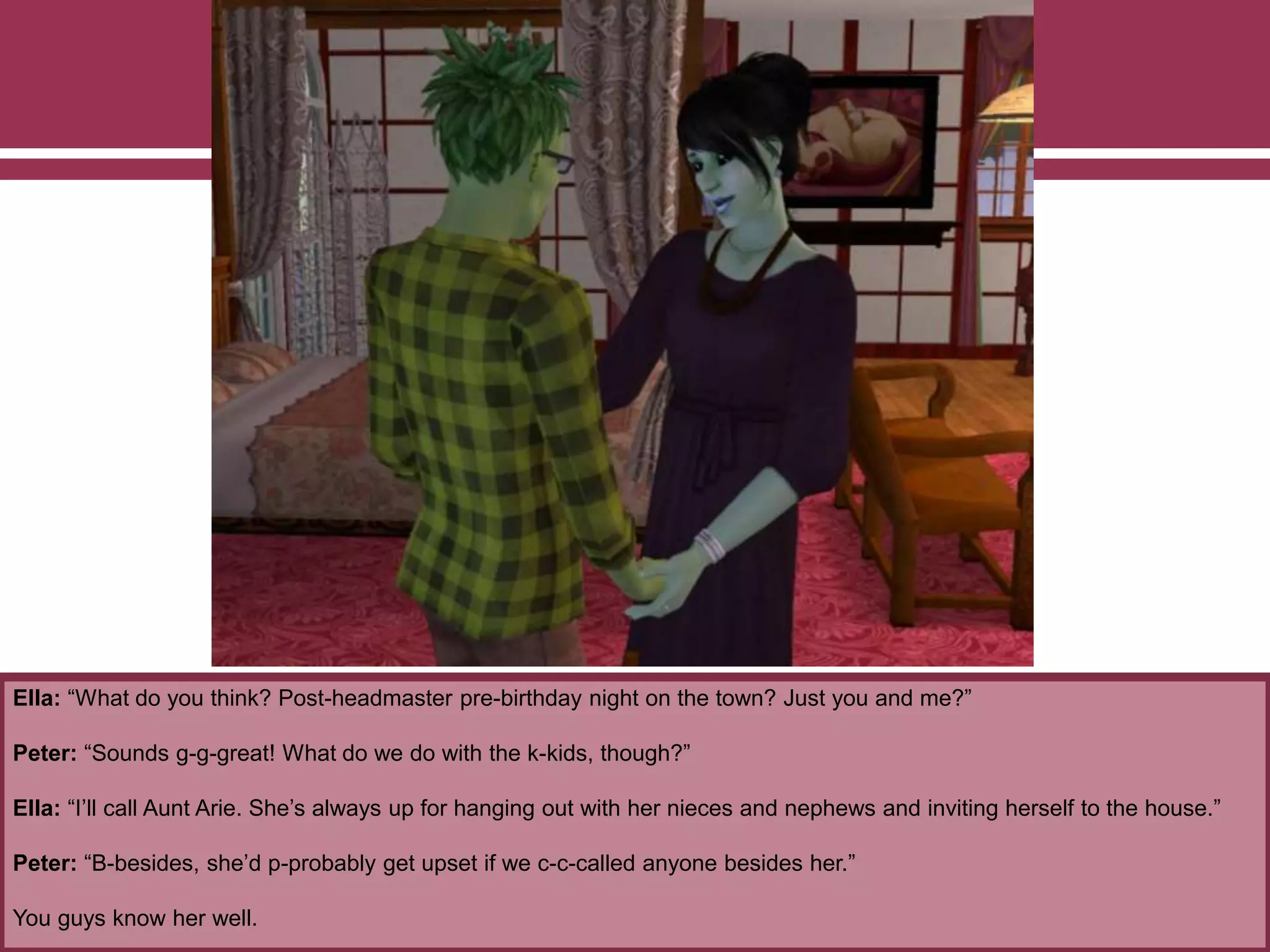 Ella: “What do you think? Post-headmaster pre-birthday night on the town? Just you and me?”
Peter: “Sounds g-g-great! What do we do with the k-kids, though?”
Ella: “I’ll call Aunt Arie. She’s always up for hanging out with her nieces and nephews and inviting herself to the house.”
Peter: “B-besides, she’d p-probably get upset if we c-c-called anyone besides her.”
You guys know her well.
 