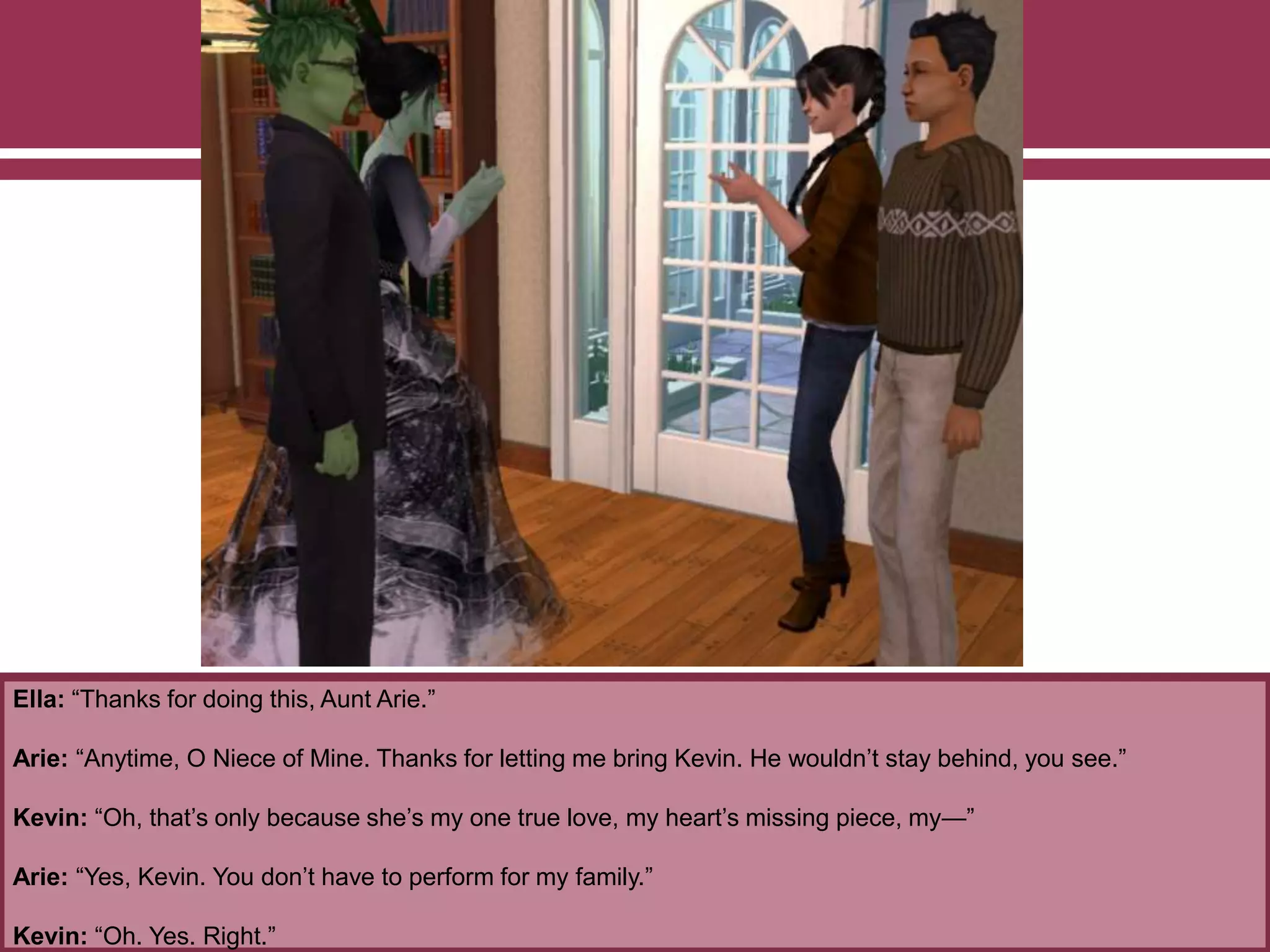 Ella: “Thanks for doing this, Aunt Arie.”
Arie: “Anytime, O Niece of Mine. Thanks for letting me bring Kevin. He wouldn’t stay behind, you see.”
Kevin: “Oh, that’s only because she’s my one true love, my heart’s missing piece, my—”
Arie: “Yes, Kevin. You don’t have to perform for my family.”
Kevin: “Oh. Yes. Right.”
 