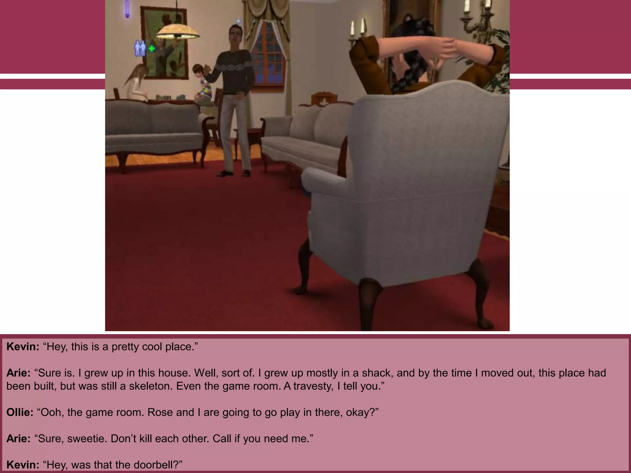 Kevin: “Hey, this is a pretty cool place.”
Arie: “Sure is. I grew up in this house. Well, sort of. I grew up mostly in a shack, and by the time I moved out, this place had
been built, but was still a skeleton. Even the game room. A travesty, I tell you.”
Ollie: “Ooh, the game room. Rose and I are going to go play in there, okay?”
Arie: “Sure, sweetie. Don’t kill each other. Call if you need me.”
Kevin: “Hey, was that the doorbell?”
 