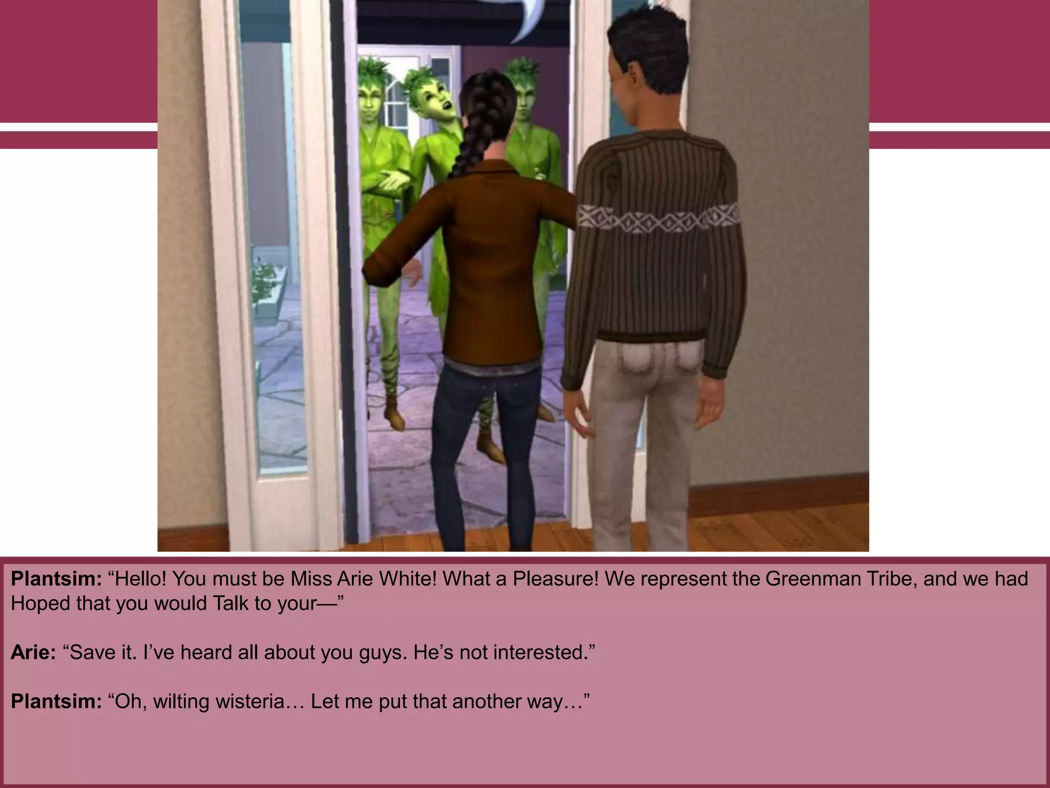 Plantsim: “Hello! You must be Miss Arie White! What a Pleasure! We represent the Greenman Tribe, and we had
Hoped that you would Talk to your—”
Arie: “Save it. I’ve heard all about you guys. He’s not interested.”
Plantsim: “Oh, wilting wisteria… Let me put that another way…”
 