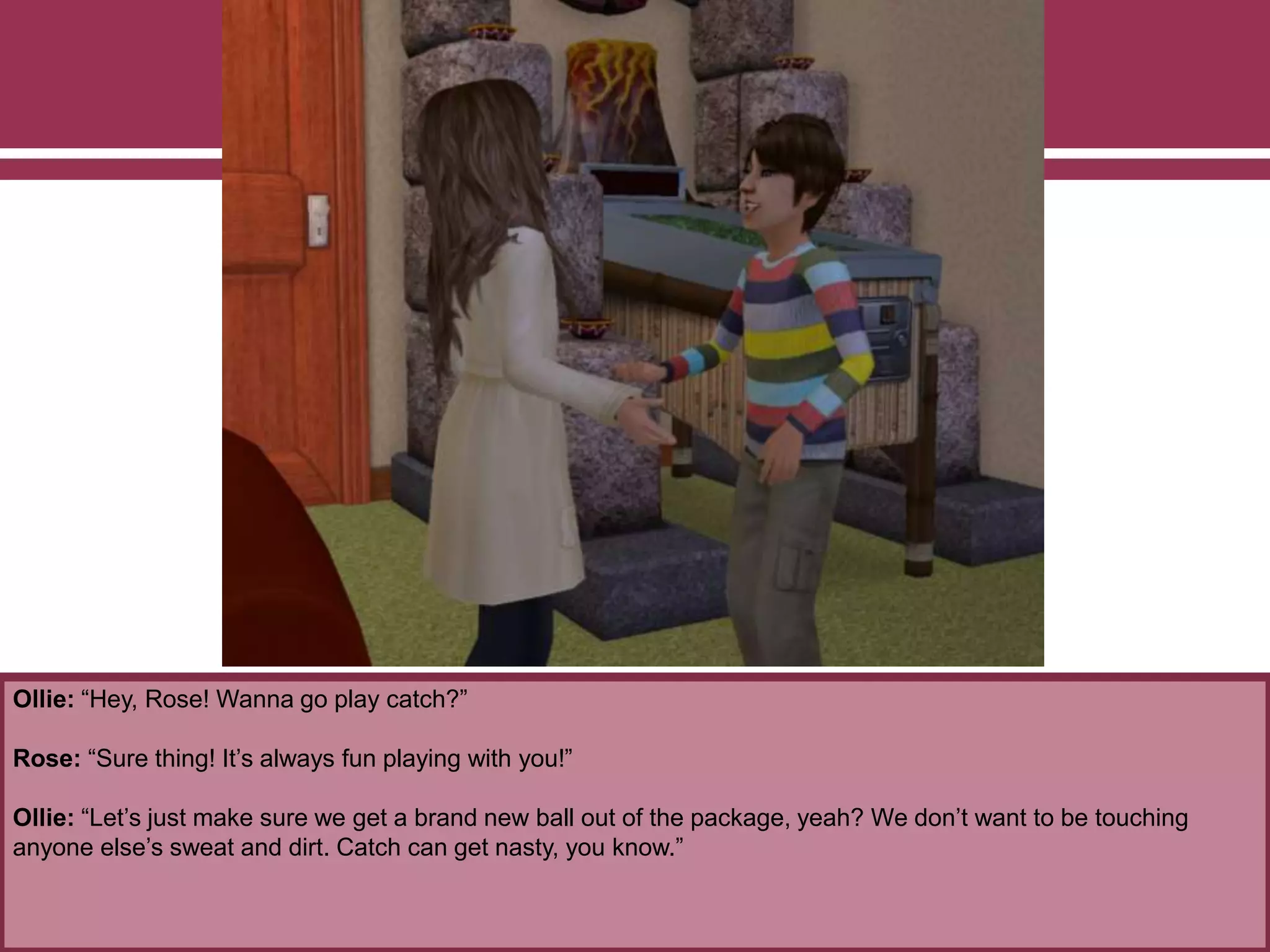 Ollie: “Hey, Rose! Wanna go play catch?”
Rose: “Sure thing! It’s always fun playing with you!”
Ollie: “Let’s just make sure we get a brand new ball out of the package, yeah? We don’t want to be touching
anyone else’s sweat and dirt. Catch can get nasty, you know.”
 