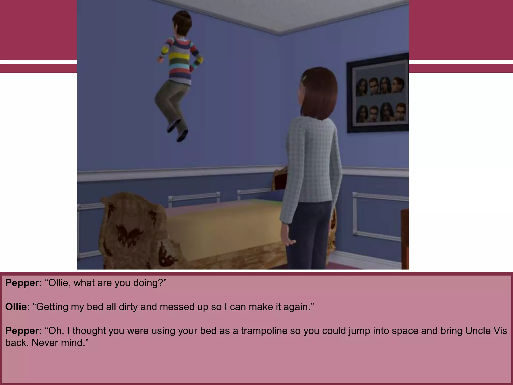 Pepper: “Ollie, what are you doing?”
Ollie: “Getting my bed all dirty and messed up so I can make it again.”
Pepper: “Oh. I thought you were using your bed as a trampoline so you could jump into space and bring Uncle Vis
back. Never mind.”
 