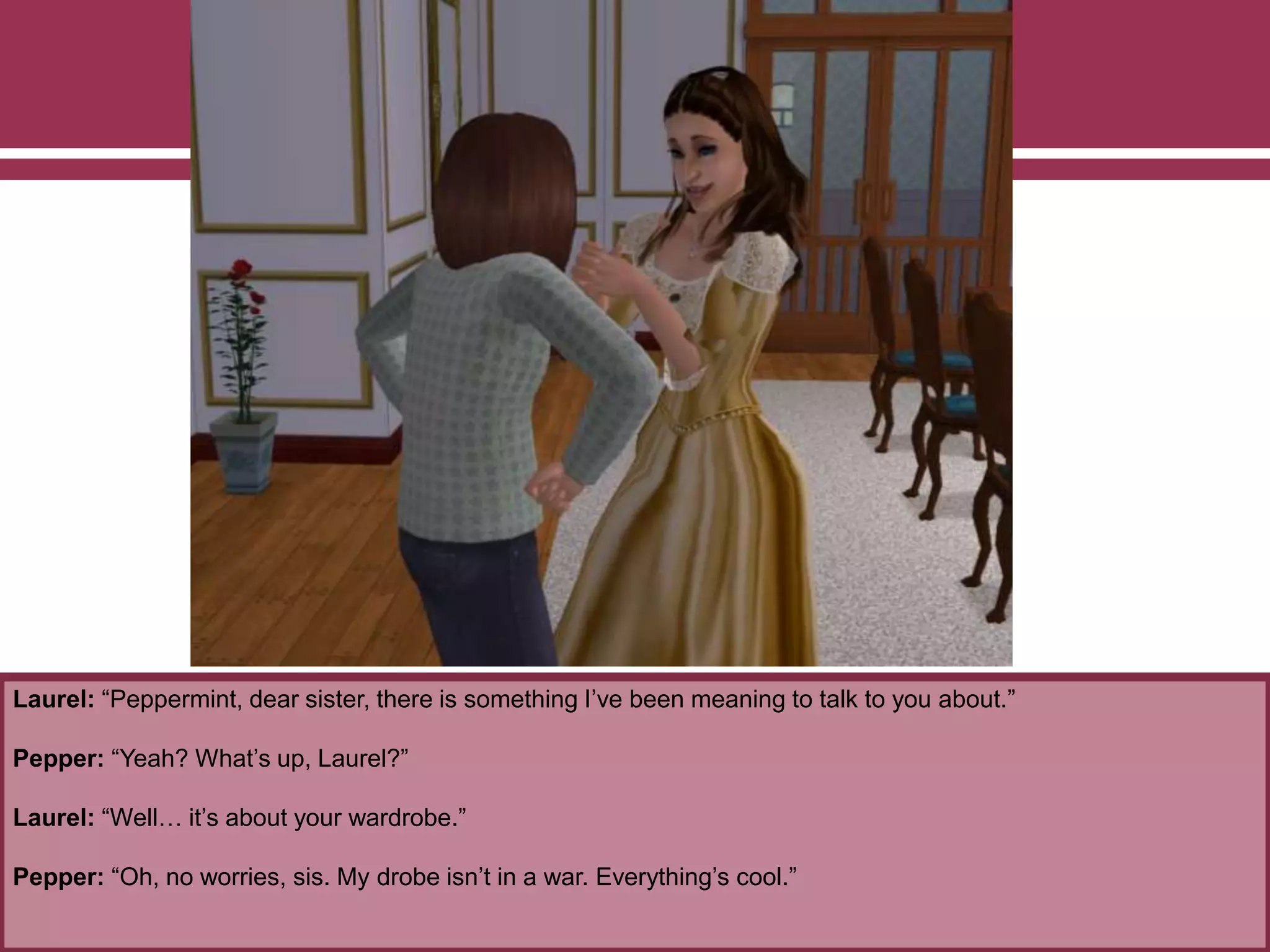 Laurel: “Peppermint, dear sister, there is something I’ve been meaning to talk to you about.”
Pepper: “Yeah? What’s up, Laurel?”
Laurel: “Well… it’s about your wardrobe.”
Pepper: “Oh, no worries, sis. My drobe isn’t in a war. Everything’s cool.”
 